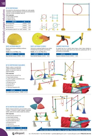 motricidadyjuegoseducativos148
KIT DE MOTRICIDAD
Este producto ha sido pensado para múltiples usos: valla regulable,
miniporterías,postesdeseñalización,paraejerciciosdelanzamiento
y precisión, circuitos de habilidad, fuerza, etc.
El kit comprende:
• 2 bases blandas lastradas.
• 3 picas de 160 cm.
• 2 engarces pica-aro.
KIT DE MOTRICIDAD EQUILIBRIO
Objetivo: realizar un recorrido lento
orápidoconobstáculosadiferentes
alturas, a la vez que se recorre un
pasillo de equilibrio.
El Kit comprende:
• 8 conos para pica y aro de 37 cm.
• 4 bases blandas lastradas.
• 1 pasillo de equilibrio semicilíndrico curvo.
• 12 picas de 120 cm.
• 18 engarces pica-aro.
• 2 picas de 100 cm.
• 3 aros de 61 cm.
• 1 bolsa para transportar el Kit.
KIT DE MOTRICIDAD AVENTURA
Objetivo:franquearobstáculosypasarportúnelesyacertar
a dianas. El recorrido se puede completar combinando
ladrillos, piedras del río o colinas creando más aventura.
El Kit comprende:
• 8 conos para pica y aro de 37 cm.
• 4 bases blandas lastradas.
• 11 picas de plástico de 120 cm.
• 6 picas de plástico de 100 cm.
• 18 engarces pica-aro.
• 2 aros de 61 cm.
• 1 bolsa para transportar el Kit.
ENGARCE MULTIUSOS
Un engarce que nos va a permitir ahorrar tiempo y dinero. Hemos diseñado un
engarce que sirve para sujetar tanto la pica como el aro, pudiendo girar 360°, lo
que aumenta su funcionalidad.
BASE LASTRADA FLEXIBLE
Fabricada con materiales ﬂexibles de gran calidad.
Irrompible. Base de seguridad y gran duración.
Tamaño: 24,5 cm. de Ø. Peso: 800 gr.
BASE LASTRADA MACIZA
Basedecauchodegranestabilidadyresistencia.
Irrompible.
Tamaño: 20 cm. de Ø. Peso: 1,8 kg.
ARTÍCULO
Kit de Motricidad Aventura
ARTÍCULO
Kit de Motricidad Equilibrio
ARTÍCULO
Base lastrada maciza
ARTÍCULO
Base lastrada flexible
ARTÍCULO
Engarces multiusos (6 uds.)
REF. €
105001 110,95
REF. €
105002 127,95
REF. €
105003 14,75
REF. €
411010 8,95
REF. €
105031 6,45
REF. €
105030 25,95
105034 2,55
105035 3,40
105039 2,85
ARTÍCULO
Kit de motricidad
Pica de 120 cm.
Pica de 160 cm.
Aro de plástico plano 61 cm. de Ø
Otros materiales (ladrillos, aros, cuerdas...) ver apartado “Básico de Educación física y deportes”
tel. 976 463 820 • fax 976 504 868 • pedidos@elksport.com • www.elksport.com • PRECIOS SIN IVA
 
