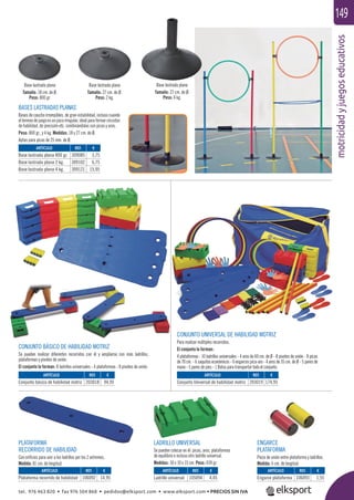 motricidadyjuegoseducativos
149
CONJUNTO BÁSICO DE HABILIDAD MOTRIZ
Se pueden realizar diferentes recorridos con él y ampliarse con más ladrillos,
plataformas y pivotes de unión.
El conjunto lo forman: 8 ladrillos universales - 4 plataformas - 8 pivotes de unión.
PLATAFORMA
RECORRIDO DE HABILIDAD
Con oriﬁcios para unir a los ladrillos por los 2 extremos.
Medida: 81 cm. de longitud.
LADRILLO UNIVERSAL
Se pueden colocar en él: picas, aros, plataformas
de equilibrio e incluso otro ladrillo universal.
Medidas: 30 x 10 x 15 cm. Peso: 439 gr.
ENGARCE
PLATAFORMA
Pieza de unión entre plataforma y ladrillos.
Medida: 6 cm. de longitud.
CONJUNTO UNIVERSAL DE HABILIDAD MOTRIZ
Para realizar múltiples recorridos.
El conjunto lo forman:
4 plataformas - 10 ladrillos universales - 4 aros de 60 cm. de Ø - 8 pivotes de unión - 8 picas
de 70 cm. - 6 saquitos económicos - 6 engarces pica-aro - 4 aros de 35 cm. de Ø - 5 pares de
mano - 5 pares de pies - 1 Bolsa para transportar todo el conjunto.
BASES LASTRADAS PLANAS
Bases de caucho irrompibles, de gran estabilidad, incluso cuando
elterrenodejuegoesunpocoirregular,idealparaformarcircuitos
de habilidad, de precisión etc. combinándolas con picas y aros.
Peso: 800 gr., y 4 kg. Medidas: 18 y 27 cm. de Ø.
Aptas para picas de 25 mm. de Ø.
REF. €
309085 3,75
309102 6,75
309121 15,95
ARTÍCULO
Base lastrada plana 800 gr.
Base lastrada plana 2 kg.
Base lastrada plana 4 kg.
ARTÍCULO
Plataforma recorrido de habilidad
ARTÍCULO
Conjunto básico de habilidad motriz
ARTÍCULO
Conjunto Universal de habilidad motriz
ARTÍCULO
Ladrillo universal
ARTÍCULO
Engarce plataforma
REF. €
106092 14,95
REF. €
203018 94,95
REF. €
203019 174,95
REF. €
105094 4,45
REF. €
106093 1,55
Base lastrada plana
Tamaño: 27 cm. de Ø.
Peso: 2 kg.
Base lastrada plana
Tamaño: 18 cm. de Ø.
Peso: 800 gr.
Base lastrada plana
Tamaño: 27 cm. de Ø.
Peso: 4 kg.
tel. 976 463 820 • fax 976 504 868 • pedidos@elksport.com • www.elksport.com • PRECIOS SIN IVA
 