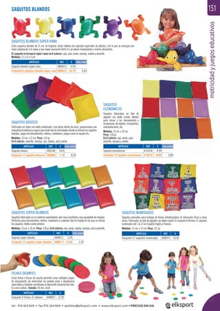 motricidadyjuegoseducativos
151SAQUITOS BLANDOS
motrici
SAQUITOS BLANDOS SÚPER RANA
Estos saquitos blandos de 21 cm. de longitud, están rellenos de capsulas especiales de plástico, con lo que se consigue una
mejor adaptación a la mano y una mayor sensación táctil. Es un placer manipularlas o incluso abrazarlas.
El conjunto lo forman 6 súper ranas en 6 colores: rojo, azul, verde, naranja, violeta y amarillo.
Medidas: 21 x 15 x 5 cm.
SAQUITOS
ECONÓMICOS
Saquitos fabricados en tela de
algodón con doble cosido. Ideales
para iniciar a los lanzamientos y
recepciones de objetos, transportes,
manipulaciones, etc.
Medidas: 15 cm. x 10 cm.
Peso: 130 gr.
En 6 colores: rojo, verde, azul,
amarillo, naranja y violeta.
SAQUITOS SÚPER BLANDOS
Saquitos fabricados en un material superblando, pero muy resistente y muy agradable de manejar.
Perfectos para lanzamientos, relevos, malabares o cualquier tipo de trabajo en los que se utilizan
los saquitos. Doble cosido exterior.
Medidas:15cm.x10cm.Peso:130gr.En6colores:rojo,verde,violeta,naranja,azulyamarillo.
SAQUITOS NUMERADOS
Saquitos pensados para trabajar de forma interdisciplinar en Educación física y otras
áreas. Fabricados en tela de algodón con doble cosido. El conjunto lo forman 12 saquitos
numerados del 1 al 12 en Español, Inglés y Francés.
Medidas: 13 cm. x 13 cm. Peso: 121 gr.
SAQUITOS BÁSICOS
Fabricados en nylon con doble embolsado ( una bolsa dentro de otra), proporcionan una
respuestaeconómicayseguraparatodotipodeactividadesdondeseutilizanlossaquitos
blandos: juegos de lanzamientos, relevos, malabares, juegos como la rayuela etc.
Medidas: 12 cm. x 12 cm. Peso: 119 gr.
En 6 colores: amarillo, naranja, rojo, violeta, azul y verde.
FICHAS GIGANTES
Estas ﬁchas o discos de caucho permiten crear múltiples juegos
de lanzamiento, de motricidad (se pueden pisar y desplazarse
sobre ellas) y también contribuyen al desarrollo sensorial del niño.
En cinco colores. Tamaño: 95 mm. de Ø.
ARTÍCULO
Saquito blando súper rana
Conjunto 6 saquitos blandos súper rana
ARTÍCULO
Saquito básico
Conjunto 12 saquitos básicos
ARTÍCULO
Saquito súper blando
Conjunto 12 saquitos súper blandos
ARTÍCULO
Conjunto 9 fichas (5 colores)
ARTÍCULO
Saquito económicos
Conjunto 12 saquitos económicos
ARTÍCULO
Conjunto 12 saquitos numerados
REF. €
986023 4,95
986623 26,70 4,45
REF. €
309108 0,65
309608 7,10 0,59
REF. €
309021 1,59
309621 15,49 1,29
REF. €
408007 12,95
REF. €
415018 0,99
415618 10,69 0,89
REF. €
309075 19,95
Cada unidad
Cada unidad
Cada unidad
Cada unidad
tel. 976 463 820 • fax 976 504 868 • pedidos@elksport.com • www.elksport.com • PRECIOS SIN IVA
 