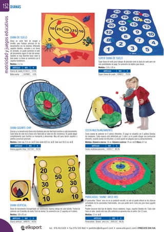 motricidadyjuegoseducativos152 DIANAS
CESTA MULTILANZAMIENTO
Cesta amplia de poliéster en 4 colores diferentes. El juego se completa con 6 pelotas blandas
de malabares. Cada espacio está delimitado por 1 color y se le puede otorgar una puntuación
diferente, creando niveles de diﬁcultad. La cesta puede ser plegada para su almacenamiento.
Medidas: Diámetro interior: 28 cm. Diámetro exterior: 70 cm. de Ø. Altura: 67 cm.
DIANA VERTICAL
Diana de lanzamiento transportable con numeración impresa debajo de cada bolsillo. Frontal de
poliéster con 8 bolsillos de malla. Fácil de montar. Se suministra con 12 saquitos en 4 colores.
Medidas: 100 x 92 cm.
DIANA DE SUELO
Diana en vinilo fácil de recoger y
enrollar, para trabajar precisión en los
lanzamientos con los alumnos. Utilizando
saquitos blandos, normales o en forma
de animales, se puede aumentar el valor
del lanzamiento según el color del animal.
También es muy divertido hacer rodar la
bola araña. La diana se suministra con 8
saquitos económicos.
Medidas: 1 x 1 m.
SÚPER DIANA DE SUELO
Súper diana de vinilo para trabajos de precisión como la diana de suelo pero con
más posibilidades de juego. Se suministra sin objetos para lanzar.
Medidas: 2,10 x 1,45 m.
DIANA GIGANTE CHIP
Graciasasutamañoestadianaestádiseñadaparadarfeedbackpositivoacadalanzamiento.
Cada bolsa de color de la diana esta fabricada en nylon de alta resistencia. Se puede plegar
completamente para facilitar su transporte y almacenaje. Muy útil para lanzar saquitos o
pelotas y practicar precisión.
Medidas: Color rojo 21,6 cm. de Ø. Color verde 60,9 cm. de Ø. Color azul 101,6 cm. de Ø.
ARTÍCULO
Diana vertical
ARTÍCULO
Diana de suelo
Bola araña
ARTÍCULO
Súper diana de suelo
ARTÍCULO
Diana gigante Chip
ARTÍCULO
Cesta multilanzamiento
REF. €
309079 49,95
REF. €
415013 19,95
107040 4,95
REF. €
309022 29,95
REF. €
107250 39,95
REF. €
102017 89,95
PARACAÍDAS “DIANA” ARCO IRIS
El paracaídas “Diana“ arco iris es un producto versátil, no solo se puede utilizar en las clásicas
actividades de los paracaídas tradicionales, sino que puede servir como una gran diana gigante
de suelo.
Pueden lanzarse todo tipo de objetos, discos voladores, ringos, saquitos blandos etc. Cada color
tiene un valor, siendo este más alto conforme se aproxime más al centro. Con 12 asas.
Medidas: 3,5 m. de Ø.
ARTÍCULO
Paracaídas “Diana” arco iris
REF. €
309124 40,95
tel. 976 463 820 • fax 976 504 868 • pedidos@elksport.com • www.elksport.com • PRECIOS SIN IVA
 