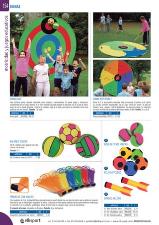 motricidadyjuegoseducativos154
DIANA GOLF
Para utilizarla plana, elevada (colocando conos debajo) o verticalmente. Se puede plegar y transportar
cómodamente en su funda. Además de la diana también se puede trabajar la precisión con el círculo de velcro
negro, el cual se puede desplazar y colocar en cualquier lugar de la diana, para variar la actividad y hacer este
producto aún más versátil. Tamaño: 2 m. de Ø.
DIANA REVERSIBLE
Diana de 2 m. de diámetro reversible. Una cara incluye 6 sectores en 6 colores
y 2 círculos centrales desplazables. La otra cara simula un “green” de golf con
bunkers, agua y agujero central desplazable. Con asa para colgar. Su superﬁcie
de velcro permite que se adhieran diferentes objetos en ella. Tamaño: 2 m. de Ø.
PELOTAS VELCRO
ARTÍCULO
Conjunto 6 pañuelos con velcro
ARTÍCULO
Diana golf
ARTÍCULO
Set 3 balones velcro
ARTÍCULO
01 Bola de tenis velcro
02 Set 10 pelotas velcro
03 Set 2 dardos velcro
ARTÍCULO
Diana reversible
REF. €
986003 7,55
REF. €
401003 45,95
REF. €
401017 29,95
REF. €
406024 1,25
401004 14,95
986029 6,75
REF. €
401013 63,75
DIANAS
BOLA DE TENIS VELCRO
DARDOS VELCRO
01
02
0303
€
29,95
BALONES VELCRO
Set de 3 balones, para golpear con el pie
o lanzar con la mano.
Tamaño: nº 4
PAÑUELOS CON VELCRO
Estos pañuelos de 6 cm. de longitud tienen en su extremo un saquito blando con una pieza de velcro que se adhiere a cualquier
diana de las que se utilizan para las pelotas de velcro. Esta pieza de velcro puede anularse con otra pieza adhesiva inversa que
se suministra con los pañuelos, pudiéndose utilizar de este modo en cualquier lugar o tarea de lanzamiento.
El conjunto lo forman: 6 pañuelos en 6 colores. Tamaño: 6 cm. de longitud.
tel. 976 463 820 • fax 976 504 868 • pedidos@elksport.com • www.elksport.com • PRECIOS SIN IVA
 