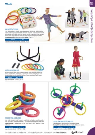 motricidadyjuegoseducativos
155
JUEGO LANZAR ANILLAS
Un juego tradicional con un diseño y calidad excepcional. Puede ser utilizado para muchos
tipos de competición. El juego incluye 2 soportes para colocarlo en ángulo y así hacer
más fácil el juego a los más pequeños. Fabricado en metal con anillas en caucho blando.
ANILLAS DE ACTIVIDAD
Estas bonitas anillas de diversos colores atraen a niños de todas las edades, e incluso a
adultos. Pueden usarse para inﬁnidad de actividades como bailar en círculo, caminar pisando
dentro de ellas con los dedos de los pies, caminar con ellas en la cabeza sin que se caigan,
lanzarse anillas unos a otros, crear formas, es vuestra imaginación la que ﬁja los límites.
El conjunto lo forman: 6 anillas en 6 colores. Tamaño: 14 cm. de Ø.
JUEGO DE ANILLAS BLANDO
Estas anillas de espuma están forradas de un polivinilo, que les da un aspecto parecido al
cuero, son fáciles de manipular, lanzar, rodar… En 6 colores, son muy apreciadas por los niños.
El juego consta de: 1 base de tamaño 20,5 cm. de Ø, 1 poste de 18 cm. de altura y 6 anillas
en 6 colores.
JUEGO LANZAMIENTO DE ANILLAS
Juego de Anillas de plástico para jugar en el interior o exterior.
El juego lo forman: 6 anillas en 3 colores, 5 palos y 2 bases con números.
ARTÍCULO
Juego de anillas blando
ARTÍCULO
Juego lanzar anillas
ARTÍCULO
Conjunto 6 anillas de actividad
ARTÍCULO
Juego lanzamiento de anillas
REF. €
107115 19,95
REF. €
102027 44,95
REF. €
102025 10,95
REF. €
309033 9,95
ANILLAS
tel. 976 463 820 • fax 976 504 868 • pedidos@elksport.com • www.elksport.com • PRECIOS SIN IVA
 