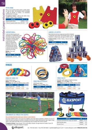 motricidadyjuegoseducativos156
LANZAR A LOS BOTES
Nuevo diseño de este clásico juego para desarrollar la habilidad
y coordinación óculo manual. Este divertido juego es fácil de
transportar a cualquier lugar, para jugar en interior o exterior.
El juego lo forman: 10 botes, 6 bolas y 1 bolsa de mano para
almacenarlo.
SUREKATCHBALL
La bola más fácil de agarrar para
principiantes. El SureKatchball se trata
de una bola muy ligera para trabajar
lanzamiento y recepción. Ayuda a
la conﬁanza y a la autoestima
a través del éxito. Para
utilizar en el desarrollo de
habilidades motoras y de la
coordinación óculo-manual.
Es suﬁcientemente divertida
y coloreada como para llamar
la atención de los niños.
Medidas: 10 cm. de Ø.
Peso: 30 gr.
PETOS DIANA
Petos con una superﬁcie exterior donde se pueden adherir
las bolas de velcro. Esto posibilita muchas actividades
y juegos de precisión, en estático, o en movimiento,
individualmente o en equipos.
El conjunto lo forman: 6 petos en dos colores (rojo y
amarillo) y 4 bolas (2 rojas y 2 amarillas).
RINGOS
RINGO HUECO
Hinchable, puede regularse el tamaño y la dureza.
Medidas: 18 cm. de Ø. Peso: 125 gr.
En 6 colores: rojo, verde, azul, amarillo, naranja y violeta.
ARTÍCULO
Conjunto petos diana
2 bolas de repuesto petos diana
ARTÍCULO
SureKatchball
ARTÍCULO
Juego lanzar a los botes
REF. €
309028 29,95
401020 2,99
REF. €
107110 4,95
REF. €
107160 23,95
RINGO DE GOMA LISO
Anillos de goma maciza.
Medida: 14 cm. de Ø. Peso: 215 gr.
En 6 colores: rojo, verde, azul, amarillo, naranja y violeta.
ARTÍCULO
Ringo de goma liso
Conjunto 6 ringos
ARTÍCULO
Ringo macizo rugoso
ARTÍCULO
Ringo hueco
Conjunto 6 ringos
ARTÍCULO
Conjunto lanzamiento de ringos por equipos
Base lastrada plana
Pica de 35 cm.
REF. €
107248 2,55
107548 13,50 2,25
REF. €
106027 2,55
REF. €
408001 2,99
408601 15,90 2,65
REF. €
408602 137,95
309085 3,75
105036 1,20
Cada unidad Cada unidad
RINGO MACIZO RUGOSO
Anillo de goma rugoso.
Medidas: 16 cm. de Ø. Peso: 145 gr.
LANZAMIENTO DE RINGOS POR EQUIPOS
Una actividad divertida tanto para interior como exterior.
Unas bases estables de goma con una pica son el objetivo y unos ringos huecos el elemento a introducir en la pica. Se
tratará de conocer qué equipo es el primero en introducir en las picas un número determinado de ringos. Algunos ringos
según su color pueden valer doble. Esta es la actividad básica pero se pueden hacer muchas variantes.
El conjunto lo forman: 6 bases de goma (18 cm. de Ø y 800 gr. de peso), 36 ringos huecos en 6 colores, 6 picas (35
cm. de longitud) y 1 bolsa para transportar el conjunto.
tel. 976 463 820 • fax 976 504 868 • pedidos@elksport.com • www.elksport.com • PRECIOS SIN IVA
 