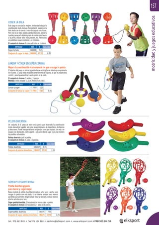 motricidadyjuegoseducativos
157
LANZAR Y COGER EN SÚPER ESPUMA
Mejora la coordinación óculo-manual sin que se caiga la pelota.
El objetivo del juego es lanzar la pelota hacia arriba y hacia delante y recepcionarla
en el anillo. El juego está recubierto enteramente de espuma, lo que le proporciona
confort y amortiguamiento al caer la pelota en el anillo.
El conjunto lo forman: 3 anillos y 3 pelotas.
Medidas: Anillo receptor 11,5 cm. Pelota 7 cm. de Ø.
COGER LA BOLA
Este juego es una de las mejores formas de trabajar la
coordinación óculo-manual. Simplemente balancear la
bola atada con la cuerda y tratar de cogerla con el cono.
Pero eso no es todo: puedes cambiar de mano, soltar la
cuerdaypasarselabolaengrupodeconoacono,lanzar
a la pared, utilizar bolas más grandes, etc. Fabricadas
en polietileno super resistente y en 6 colores.
El conjunto lo forman: 6 conos y 6 bolas en 6 colores.
PELOTA DIVERTIDA
Un conjunto de 6 palas de mini-cesta punta que desarrolla la coordinación
óculo-manual del jugador, así como las percepciones de trayectorias, distancias
y direcciones. Puede trabajarse tanto por parejas como por equipos, con red o en
espacio sin obstáculos, contra pared o sin pared dando lugar a un gran número
de posibles actividades.
Pelota divertida: pala + pelota.
El conjunto lo forman: 6 palas y 6 pelotas.
SÚPER PELOTA DIVERTIDA
Pelota divertida gigante
para lanzar y coger mejor.
Nuevo modelo de pelota divertida con cabeza extra larga y ancha para
recoger la pelota con más éxito. En el interior existen unas marcas
paralelas que permiten dirigir la bola mejor al lanzarla, incluso realizar
efectos extraños en el aire.
Súper pelota divertida: 2 lanzadores del mismo color + pelota.
El conjunto lo forman: 12 lanzadores y 6 bolas en 6 colores.
ARTÍCULO
Coger la bola
Conjunto 6 coger la bola
ARTÍCULO
Súper pelota divertida
Conjunto 6 súper pelotas divertidas
ARTÍCULO
Pelota divertida
Conjunto 6 pelotas divertidas
ARTÍCULO
Lanzar y coger
Conjunto 3 lanzar y coger
REF. €
106048 7,45
106648 41,70 6,95
REF. €
106076 7,95
106676 43,50 7,25
REF. €
106057 3,75
106657 21,30 3,55
REF. €
417009 6,25
417002 17,85 5,95
Cada unidad
Cada unidad
Cada unidad
Cada unidad
tel. 976 463 820 • fax 976 504 868 • pedidos@elksport.com • www.elksport.com • PRECIOS SIN IVA
 
