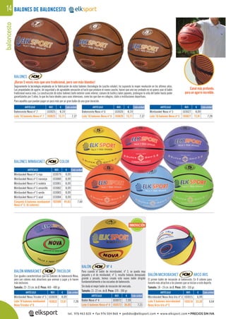 baloncesto14 BALONES DE BALONCESTO
BALONES
¡Duran 5 veces más que uno tradicional, pero son más blandos!
Seguramente la tecnología empleada en la fabricación de estos balones (tecnología de caucho celular), ha supuesto la mayor revolución en los últimos años.
Las propiedades de agarre, de seguridad y de agradable sensación al tacto que produce el nuevo caucho, hacen que una vez probado no se quiera usar el balón
tradicional nunca más. La construcción de estos balones tanto exterior como interior, cámara de butilo y nylon japonés, prolongan la vida del balón hasta poder
garantizarlos por 3 años, lo que los hace ideales para usos intensivos, como los que dan en colegios, clubs o instituciones deportivas.
Para aquellos que puedan pagar un poco más por un gran balón de una gran duración.
BALONES MINIBASKET COLOR
BALÓN MINIBASKET TRICOLOR
Con iguales características que los balones de baloncesto Nova,
pero con colores más atractivos que animan a jugar y lo hacen
más exclusivo.
Tamaño: 22- 23 cm. de Ø. Peso: 460 - 480 gr.
BALÓN MICROBASKET ARCO IRIS
El primer balón de iniciación al baloncesto. En 8 colores para
hacerlo más atractivo a los jóvenes que se inician a este deporte.
Tamaño: 18 - 19 cm. de Ø. Peso: 300 - 310 gr.
BALÓN Nº 4
Para cuando el balón de microbasket, nº 3, se queda muy
pequeño y el de minibasket, nº 5, resulta todavía demasiado
grande y pesado, hemos creado este nuevo balón dirigido
fundamentalmente a las escuelas de baloncesto.
Sin duda el mejor balón de iniciación del mercado.
Tamaño: 21- 22 cm. de Ø. Peso: 370 - 390 gr.REF. €
103028 8,09
103632 72,81 7,28
REF. €
103072 7,59
103572 36,05 7,21
REF. €
103025 8,19
103625 73,71 7,37
REF. €
103026 8,19
103626 73,71 7,37
REF. €
103027 8,09
103627 72,81 7,28
REF. €
103015 6,99
103518 33,20 6,64
Cada unidad
Cada unidad
Cada unidad Cada unidad
Cada unidadARTÍCULO
Minibasket Nova Tricolor nº 5
Lote 10 balones minibasket
Nova Tricolor nº 5
ARTÍCULO
Balón Nova nº 4
Lote 5 balones Nova nº 4
ARTÍCULO
Baloncesto Nova nº 7
Lote 10 balones Nova nº 7
ARTÍCULO
Baloncesto Nova nº 6
Lote 10 balones Nova nº 6
ARTÍCULO
Minibasket Nova nº 5
Lote 10 balones Nova nº 5
ARTÍCULO
Microbasket Nova Arco Iris nº 3
Lote 5 balones microbasket
Nova Arco Iris nº 3
Cada unidad
INNOVACIÓN
Canal más profundo,
para un agarre increíble.
REF. €
103079 8,09
103080 8,09
103081 8,09
103082 8,09
103083 8,09
103084 8,09
103580 45,63 7,60
Cada unidadARTÍCULO
Minibasket Nova nº 5 rojo
Minibasket Nova nº 5 naranja
Minibasket Nova nº 5 violeta
Minibasket Nova nº 5 amarillo
Minibasket Nova nº 5 verde
Minibasket Nova nº 5 azul
Conjunto 6 balones minibasket
Nova nº 5. (6 colores)
tel. 976 463 820 • fax 976 504 868 • pedidos@elksport.com • www.elksport.com • PRECIOS SIN IVA
 