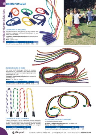 motricidadyjuegoseducativos158g CUERDAS PARA SALTAR
CUERDAS DE SALTAR DE NYLON
Estas cuerdas de nylon blandas, giran fácilmente sin enredarse o
perder su arco de giro. Su alma interior de hebras de nylon entrelazadas
mantiene siempre su forma, así la cuerda puede girar o colgarse para
su almacenaje sin que se rice.
El conjunto lo forman 6 cuerdas en 6 colores: verde, roja, amarilla,
azul, violeta y naranja.
Medidas: 11 mm. de Ø y 3 m. de longitud.
CUERDA DE SALTAR MULTI SEGMENTOS
Cuerda de gran resistencia y algo más de peso que las cuerdas de vinilo gracias a
los segmentos de plástico que envuelven toda la cuerda y que hacen que esta gire
más lenta. El sonido que emite al golpear contra el suelo ayuda a los saltadores a
mantener un ritmo regular. Ideal para saltar en grupo. Medida: 2,7 m. de longitud.
CUERDAS PARA SALTAR DE VINILO
Para saltar a la comba de forma individual o por parejas. Utilizadas en las
exhibiciones y campeonatos, perfectamente balanceadas para una buena
rotación. Fabricadas en vinilo.
El conjunto lo forman 6 cuerdas en 6 colores: verde, roja, amarilla, azul,
violeta y naranja.
Medida: 2,85 m. de longitud.
ARTÍCULO
Cuerda de saltar multi segmentos
ARTÍCULO
Conjunto 6 cuerdas de saltar de nylon
ARTÍCULO
Conjunto 6 cuerdas para saltar de vinilo
REF. €
309106 1,75
REF. €
309044 12,90 2,15
REF. €
106022 7,95 1,33
CUERDAS PARA SALTAR DE POLIPROPILENO
De polipropileno multiﬁlamento trenzado.
El conjunto lo forman 4 cuerdas en 4 colores: verde, roja, amarilla y azul.
Medidas: 10 mm. de Ø y 3 m. de longitud.
ARTÍCULO
Conjunto de 4 cuerdas para saltar de polipropileno
REF. €
415404 8,99 2,25
Cada unidad
Cada unidad
Cada unidad
tel. 976 463 820 • fax 976 504 868 • pedidos@elksport.com • www.elksport.com • PRECIOS SIN IVA
 