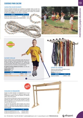 motricidadyjuegoseducativos
159
INNOVACIÓN
CUERDAS PARA SALTAR
CUERDA PARA SALTAR EN GRUPO
Una de las actividades tradicionales que se mantienen en la actualidad, “Saltar a la comba”. Son
muchos los juegos con o sin música que requieren esta cuerda. Hemos seleccionado una cuerda
semiestática de escalada de 10,5 mm. que por su resistencia y peso se adapta a las actividades
de saltar en grupo. Medidas: 10,5 mm. de Ø y 5 m. de longitud.
SOPORTE DE CUERDAS
Soporte de cuerdas metálico, atornillado a la pared,
permite almacenar 300 cuerdas.
Medidas: 60 x 40 x 4 cm.
SALTADOR CIRCULAR
Usando el saltador circular, los participantes pueden saltar solos, por
parejas o por grupos. El bastón es de plástico rígido y mide 76 cm.,
la cuerda en vinilo tiene una longitud de 91,5 cm., suﬁciente para
que dos participantes salten juntos. Al ﬁnal se encuentra una pelota
compensada para que la cuerda lleve una trayectoria regular.
El conjunto lo forman 6 saltadores en 6 colores: rojo, verde, azul,
amarillo, naranja y violeta.
Longitud bastón: 79 cm.
Diámetro bola: 7,5 cm.
ARTÍCULO
Saltador circular
Conjunto 6 saltadores en 6 colores
ARTÍCULO
Soporte de cuerdas
ARTÍCULO
Cuerda para saltar en grupo 5 m.
Cuerda para saltar en grupo (metro lineal)
ARTÍCULO
Escalera de braquiación de 2 x 2 m.
Escalera de braquiación de 3 x 2,5 m.
REF. €
106049 5,95
106649 32,10 5,35
REF. €
204054 29,95
REF. €
502008 11,25
502009 2,25
REF. €
201046 1095,95
201045 1275,15
Cada unidad
ESCALERAS DE BRAQUIACIÓN
Conjunto de escalera horizontal o de braquiación de 2 ó 3 m. de
longitud y 2,5 ó 2 m. de altura, con soportes de apoyo al suelo.
Completamente regulable en altura para adaptarla a las diferentes
edades y alturas de los alumnos.
Toda la estructura está fabricada en madera de pino barnizado. Viene
preparada para sujetar al suelo para mayor seguridad. La escalera
tiene una longitud de 2 ó 3 m. con barras de 2,5/3 cm. de Ø y una
separación entre ellas de 45 cm.
Se suministra todo desmontado, salvo la escalera, que se sirve ya
montada. Se recomienda para mayor seguridad el anclaje de la
estructura al suelo y colocar colchonetas debajo de la escalera como
zona de seguridad.
tel. 976 463 820 • fax 976 504 868 • pedidos@elksport.com • www.elksport.com • PRECIOS SIN IVA
 