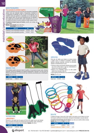 motricidadyjuegoseducativos160
Nuevo modelo con base
reforzada
BOLA PIE
El objetivo del juego es hacer girar la bola sujeta en una pierna sin que choque con la otra.
Esto requiere coordinación de movimientos, percepción de velocidades y una gran atención.
El conjunto lo forman 6 bolas pie en 6 colores: rojo, verde, azul, amarillo, violeta y naranja.
Medidas: Aro: 16 cm. de Ø. Bola: 8 cm. de Ø.
Medidas: Saco pequeño: 63,5 x 28 x 28 cm.
Saco grande: 76 x 33 x 33 cm.
SÚPER PIES
Estos pies son ideales para trabajar con alumnos jóvenes
y pueden usarse en variedad de actividades: lateralidad,
equilibrio, relaciones espaciales, recorridos con diﬁcultades
añadidas al sobredimensionar los pies.
• Cadapiesecolocacorrectamentemediantegruesascuerdas
que al tirar de ellas elevan el súper pie, manteniéndolo en
contacto con la suela de la zapatilla.
• Además de las habilidades básicas, los niños pueden
realizar otras como girar, saltar, etc.
• Cada superﬁcie está fabricada con una resistente Ethafoam.
Medidas: 50 x 22 x 3 cm.
SALTADOR RANA
¡¡IRRESISTIBLE!!
Fabricado en una amplia base de espuma de EVA de alta calidad, hace de este Saltador
Rana un excelente instrumento para trabajar ejercicios de equilibrio, saltos, coordinación…
Puede usarse tanto en el interior como en el exterior. Medidas: 60 x 30 cm.
ANDADOR TIGRE
Estos andadores pueden usarse para mejorar el equilibrio, el conocimiento del propio cuerpo, relaciones
espaciales y todo tipo de habilidades que impliquen desplazamiento. Fabricado en una base gruesa de
Ethafoamdealtadensidad,concuerdasdenylonsúperresistentesyasasblandasparauncómodoagarre.
Medidas: 23 x 19 x 4 cm.
ARTÍCULO
Bola pie
Conjunto 6 bolas pie
ARTÍCULO
Saltador rana
ARTÍCULO
Andador tigre
ARTÍCULO
Súper pies
REF. €
106047 3,95
106647 22,52 3,75
REF. €
107210 24,95
REF. €
986012 14,95
REF. €
912024 14,95
Cada unidad
ARTÍCULO
Conjunto 6 sacos polivalentes pequeños
Conjunto 6 sacos polivalentes grandes
REF. €
415630 49,95
415631 59,95
SACOS POLIVALENTES
Para aumentar la actividad cognitiva.
Laideahasidoofrecersacosquesirvantantoparadesarrollarlashabilidades
motoras como para almacenar objetos y transportarlos, facilitando así
la organización de materiales en clase. El saco ha sido fabricado con un
resistente cosido para garantizar su durabilidad, con el cuello plano para
poder apoyarse mejor y dos asas para transportarlo bien con materiales o
por el jugador que se encuentre dentro. Están numerados del 1 al 6 y a su
vez apoyado este número con puntos y palabras en inglés, español y francés.
El conjunto lo forman 6 sacos en 6 colores: amarillo, azul, naranja, rojo,
verde y violeta.
INNOVACIÓN
INNOVACIÓN
tel. 976 463 820 • fax 976 504 868 • pedidos@elksport.com • www.elksport.com • PRECIOS SIN IVA
 