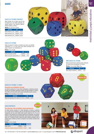 motricidadyjuegoseducativos
161DADOS
DADOS MOTRICES
Gran diversión, alta versatilidad y plena participación.
Los dados motrices consisten en 3 dados fabricados en espuma y recubiertos
con un vinilo de gran resistencia. Cada cara del dado tiene una ventana de vinilo
transparente que sirve como bolsillo donde insertar tarjetas de 10 x 15 cm. de
anchura (o más pequeñas) con consignas especíﬁcas de movimiento o de actividad.
Puedenserusadosparatodotipodeactividades,desdecondiciónfísica,habilidades,
danza, etc. El conjunto lo forman 3 dados para poder combinar actividades, pero se
pueden comprar también por unidad. Las tarjetas no van incluidas, las debe escribir
el profesor.
Medidas: 15,5 cm. de lado.
DADOS DE ESPUMA FORRADOS
Dados forrados con la clásica capa de piel
de elefante de la casa Volley. Fabricados con
espuma especial y una superﬁcie higiénica,
lavable, duradera y no tóxica.
Medidas: 16, 30 y 50 cm. de lado.
DADOS DE ESPUMA
Dados de espuma en 4 colores, con puntos en las caras o con símbolos
matemáticos 3+ y 3- en las 6 caras. Para realizar actividades como
juegos, iniciación a las matemáticas, etc.
Medidas: 16 cm. de lado.
MINI DADOS DE ESPUMA
Nueva versión del clásico dado de espuma, ideal para
las manos de los más pequeños. En 4 colores.
Medidas: 10 cm. de lado. Peso: 20 gr.
DADOS DE ESPUMA 12 CARAS
Aumentan las posibilidades de juego.
Los dados de espuma de 12 caras ofrecen prolongadas y económicas opciones
de juego y de actividades matemáticas. Ruedan con mayor facilidad, en 3 colores
(rojo ,verde y azul) para poder realizar juegos combinando números y colores.
Medidas: 22 cm. de altura x 14 cm. de lado.
ARTÍCULO
Dado motriz
Conjunto 3 dados motrices
ARTÍCULO
Dados de espuma de 12 caras 22 x 14 cm.
ARTÍCULO
Mini dados de espuma
ARTÍCULO
Dado forrado 16 cm.
Dado forrado 30 cm.
Dado forrado 50 cm.
ARTÍCULO
Dado de espuma puntos
Dado de espuma operaciones +/-
REF. €
986031 6,95
107085 19,95 6,65
REF. €
104035 16,95
REF. €
104037 4,95
REF. €
104027 14,95
104028 54,95
104029 110,95
REF. €
104026 5,45
104038 9,95
INNOVACIÓN
INNOVACIÓN
Cada unidad
tel. 976 463 820 • fax 976 504 868 • pedidos@elksport.com • www.elksport.com • PRECIOS SIN IVA
 