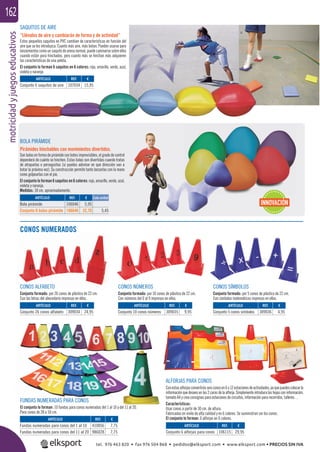 motricidadyjuegoseducativos162
CONOS NUMERADOS
FUNDAS NUMERADAS PARA CONOS
El conjunto lo forman: 10 fundas para conos numeradas del 1 al 10 y del 11 al 20.
Para conos de 28 a 50 cm.
CONOS ALFABETO
Conjunto formado: por 26 conos de plástico de 22 cm.
Con las letras del abecedario impresas en ellos.
CONOS NÚMEROS
Conjunto formado: por 10 conos de plástico de 22 cm.
Con números del 0 al 9 impresos en ellos.
CONOS SÍMBOLOS
Conjunto formado: por 5 conos de plástico de 22 cm.
Con símbolos matemáticos impresos en ellos.
SAQUITOS DE AIRE
“Llénalos de aire y cambiarán de forma y de actividad”
Estos pequeños saquitos en PVC cambian de características en función del
aire que se les introduzca. Cuanto más aire, más botan. Pueden usarse para
lanzamientoscomounsaquitodearenanormal,puedecaminarsesobreellos
cuando están poco hinchados, pero cuanto más se hinchan más adquieren
las características de una pelota.
El conjunto lo forman 6 saquitos en 6 colores: rojo, amarillo, verde, azul,
violeta y naranja.
BOLA PIRÁMIDE
Pirámides hinchables con movimientos divertidos.
Son bolas en forma de pirámide con botes imprevisibles, el grado de control
dependerá de cuánto se hinchen. Estas bolas son divertidas cuando tratas
de atraparlas o perseguirlas (si puedes adivinar en qué dirección van a
botar la próxima vez). Su construcción permite tanto lanzarlas con la mano
como golpearlas con el pie.
El conjunto lo forman 6 saquitos en 6 colores: rojo, amarillo, verde, azul,
violeta y naranja.
Medidas: 18 cm. aproximadamente.
ALFORJAS PARA CONOS
Conestasalforjasconvertirásseisconosen6o12estacionesdeactividades,yaquepuedescolocarla
informaciónquedeseesenlas2carasdelaalforja.Simplementeintroducelashojasconinformación,
tamaño A4 y crea consignas para estaciones de circuitos, información para recorridos, talleres…
Características:
Usar conos a partir de 30 cm. de altura.
Fabricadas en vinilo de alta calidad y en 6 colores. Se suministran sin los conos.
El conjunto lo forman: 6 alforjas en 6 colores.
ARTÍCULO
Conjunto 6 alforjas para conos
ARTÍCULO
Conjunto 26 conos alfabeto
ARTÍCULO
Fundas numeradas para conos del 1 al 10
Fundas numeradas para conos del 11 al 20
ARTÍCULO
Conjunto 10 conos números
ARTÍCULO
Conjunto 5 conos símbolos
ARTÍCULO
Conjunto 6 saquitos de aire
REF. €
106115 29,95
REF. €
309034 24,95
REF. €
410056 7,75
986028 7,75
REF. €
309035 9,95
REF. €
309036 4,95
REF. €
107034 15,95
ARTÍCULO
Bola pirámide
Conjunto 6 bolas pirámide
REF. €
106046 5,95
106646 32,70 5,45
Cada unidad
INNOVACIÓN
ARA CONOS
tel. 976 463 820 • fax 976 504 868 • pedidos@elksport.com • www.elksport.com • PRECIOS SIN IVA
 