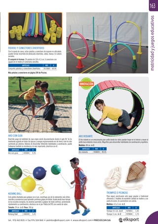 motricidadyjuegoseducativos
163
KICKING BALL
Esta pelota diseñada para golpear con el pie, constituye uno de los elementos más útiles,
sencillosyeconómicosparaaprenderyentrenargolpesdefútbol.Usadodesdehacetiempo
en las escuelas europeas, los alumnos aprenden a golpear de modo continuo, aumentando
rápidamente su coordinación y destreza con el pie. Pelota de PVC con cuerda de nylon.
Tamaño: 20 cm. de Ø. Peso: 260 gr.
ARO CON GUÍA
Divertido juego de habilidad de cuyo origen existe documentación desde el siglo XV. Se ha
mantenido jugando en todas las épocas y aunque originariamente era de hierro, éste ha sido
sustituido por plástico. Además de desarrollar diferentes habilidades y coordinación, puede
trabajarse también la resistencia y lo más importante, divertirse con él.
TROMPOS O PEONZAS
Para seguir practicando este juego popular y tradicional
ofrecemos 2 modelos de excelente calidad en madera y con
punta de acero. Se suministran con cuerda.
Medidas: 4,5 y 5 cm. de Ø.
ARTÍCULO
Trompo 4,5 cm. de Ø
Trompo 5 cm. de Ø
ARTÍCULO
Kicking Ball
ARTÍCULO
Aro con guía
ARTÍCULO
Aro rodante
ARTÍCULO
Conjunto patatas y conectores divertidos
REF. €
929003 1,45
929004 1,75
REF. €
106030 5,45
REF. €
105064 9,95
REF. €
958005 89,95
REF. €
912060 69,95
ARO RODANTE
El Aro rodante es un emocionante gran anillo donde los niños puedan trepar en el interior y mover el
anillo hacia delante o hacia atrás. Magníﬁco para desarrollar habilidades de coordinación y equilibrio.
Medidas: 88 cm. de Ø.
PATATAS Y CONECTORES DIVERTIDOS
Con la ayuda de conos, estas patatas y conectores de espuma no reticulada,
pueden formar recorridos de obstáculos divertidos, vallas, dianas. En colores
variados.
El conjunto lo forman: 24 patatas de 150 x 6,5 cm. 6 conectores con
agujero en el medio y 6 conectores sencillos.
INNOVACIÓN
Más patatas y conectores en página 295 de Piscina.
tel. 976 463 820 • fax 976 504 868 • pedidos@elksport.com • www.elksport.com • PRECIOS SIN IVA
 