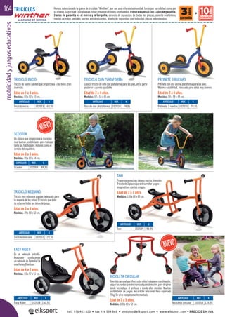 motricidadyjuegoseducativos164
TRICICLO INICIO
Triciclo de buena calidad que proporciona a los niños gran
diversión.
Edad de 1 a 4 años.
Medidas: 65 x 52 x 43 cm.
SCOOTER
Un clásico que proporciona a los niños
muy buenas posibilidades para trabajar
tanto las habilidades motoras como el
sentido del equilibrio.
Edad de 3 a 5 años.
Medidas: 95 x 69 x 44 cm.
TAXI
Proporciona muchas ideas y mucha diversión.
Triciclo de 2 plazas para desarrollar juegos
imaginativos con los amigos.
Edad de 3 a 7 años.
Medidas: 110 x 60 x 63 cm.
TRICICLO CON PLATAFORMA
Clásico triciclo de niño con plataforma para los pies, en la parte
posterior y asiento ajustable.
Edad de 2 a 4 años.
Medidas: 62 x 53 x 45 cm.
TRICICLO MEDIANO
Triciclo muy robusto y popular, adecuado para
la mayoría de los niños. El triciclo que debe
de estar en todas las áreas de juego.
Edad de 3 a 6 años.
Medidas: 79 x 60 x 52 cm.
EASY RIDER
Es el vehiculo estrella.
Imagínate conduciendo
un vehiculo de Formula 1 o
una Harley Davidson.
Edad de 4 a 7 años.
Medidas: 83 x 57 x 51 cm.
BICICLETA CIRCULAR
Divertidocarruselqueofrecealosniñostrabajarencoordinación,
yaquelasruedaspuedenirencualquierdirección,paradirigirse
donde les indique el profesor o donde ellos decidan. Muchas
posibilidades de juegos de carácter relacional. Peso soportado
75kg. Se sirve completamente montado.
Edad de 3 a 5 años.
Medidas: 100 x 43 x 52 cm.
PATINETE 3 RUEDAS
Patinete con una ancha plataforma para los pies.
Máxima estabilidad. Adecuado para niños muy jóvenes.
Edad de 2 a 4 años.
Medidas: 59 x 58 x 44 cm.
TRICICLOS Hemos seleccionado la gama de triciclos “Winther”, por ser una referencia mundial, tanto por su calidad como por
sudiseño.Seguridadydurabilidadestánpresenteentodoslosmodelos:Pinturaespecialcon5añosdegarantía,
3 años de garantía en el marco y la horquilla, servicio de repuestos de todas las piezas, asiento anatómico,
ruedas de nylon, pedales fuertes antideslizantes, diseño de seguridad con todas las piezas redondeadas.
ARTÍCULO
Easy Rider
ARTÍCULO
Taxi
ARTÍCULO
Triciclo mediano
ARTÍCULO
Triciclo inicio
ARTÍCULO
Triciclo con plataforma
ARTÍCULO
Patinete 3 ruedas
ARTÍCULO
Scooter
REF. €
102038 150,95
REF. €
102039 199,95
REF. €
102037 129,95
REF. €
102033 69,95
REF. €
102034 74,95
REF. €
102035 79,95
REF. €
102060 84,95
+
ARTÍCULO
Bicicleta circular
REF. €
102053 139,95
tel. 976 463 820 • fax 976 504 868 • pedidos@elksport.com • www.elksport.com • PRECIOS SIN IVA
 