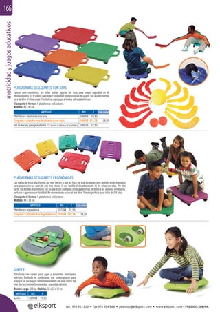 motricidadyjuegoseducativos166
PLATAFORMAS DESLIZANTES CON ASAS
Ligeras pero resistentes, los niños podrán agarrar las asas para mayor seguridad en el
desplazamiento. En 6 colores para mayor posibilidad de organización de juegos. Con agujero central
para facilitar el almacenaje. Fantásticas para jugar a hockey sobre plataformas.
El conjunto lo forman: 6 plataformas en 6 colores.
Medidas: 40 x 40 cm.
PLATAFORMAS DESLIZANTES ERGONÓMICAS
Las ruedas de estas plataformas son muy fuertes lo que les hace ser muy duraderas, pero también están diseñadas
para proporcionar un radio de giro más rápido, lo que facilita el desplazamiento de los niños con ellas. Por otra
parte, los detalles ergonómicos con los que están diseñadas estás plataformas permiten a los alumnos arrodillarse,
sentarse y agarrarse con facilidad. No recomendado su uso al aire libre. Tamaño perfecto para niños de 3-8 años.
El conjunto lo forman: 6 plataformas en 6 colores.
Medidas: 44 x 34 cm.
ARTÍCULO
Plataforma ergonómica
Conjunto 6 plataformas ergonómicas
ARTÍCULO
Plataforma deslizante con asa
Conjunto 6 plataformas deslizantes con asas
Set de hockey para plataforma (12 sticks + 1 bola + 2 pastillas)
REF. €
107244 32,95
107644 179,70 29,95
REF. €
106060 19,95
106660 113,70 18,95
106650 18,95
Cada unidad
Cada unidad
SURFER
Plataforma con ruedas para jugar y desarrollar habilidades
motrices. Diseñada en combinación con ﬁsioterapeutas para
asegurar un uso seguro independientemente del nivel motriz del
niño. Surfer combina funcionalidad, seguridad y diseño.
Máxima carga: 100 kg. Medidas: 56 x 37 x 14 cm.
ARTÍCULO
Surfer
REF. €
102048 75,95
tel. 976 463 820 • fax 976 504 868 • pedidos@elksport.com • www.elksport.com • PRECIOS SIN IVA
 