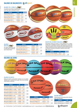 baloncesto
15BALONES DE BALONCESTO
BALONES
BICOLOR
Con iguales características que
los balones Nova de baloncesto,
pero en colores clásicos.
BALONES TW 12 PANELES
Su superﬁcie más estriada (12 paneles en lugar de 8) le hace
poseer mayor agarre, aumentando su control.
BALONES ELK MATCH
Balones de iniciación y entrenamiento. Resistentes y de una excelente
rugosidad que les proporciona buen agarre. Para los que necesitan
muchos balones a buen precio.
BALONES DE GOMA
REF. €
103044 9,19
103644 82,71 8,27
103045 9,19
103645 82,71 8,27
103046 8,79
103646 79,11 7,91
REF. €
103042 8,19
103642 73,71 7,37
103043 8,19
103643 73,71 7,37
103016 8,09
103618 72,81 7,28
REF. €
103070 5,49
103570 49,41 4,94
103071 5,49
103571 49,41 4,94
103018 5,49
103519 49,41 4,94
103087 5,49
103587 49,41 4,94
103088 5,49
103588 49,41 4,94
103089 5,49
103589 49,41 4,94
REF. €
103019 5,79
103620 52,11 5,21
103014 5,79
103614 52,11 5,21
REF. €
302004 11,95
302005 10,95
REF. €
103017 8,19
103541 38,90 7,78
Cada unidad
Cada unidad
Cada unidad
Cada unidad
Cada unidad
ARTÍCULO
Baloncesto Nova TW nº 7
Lote 10 balones Nova TW nº 7
Baloncesto Nova TW nº 6
Lote 10 balones Nova TW nº 6
Minibasket Nova TW nº 5
Lote 10 balones Nova TW nº 5
ARTÍCULO
Baloncesto Nova Bicolor nº 7
Lote 10 balones Nova Bicolor nº 7
Baloncesto Nova Bicolor nº 6
Lote 10 balones Nova Bicolor nº 6
Minibasket Nova Bicolor nº 5
Lote 10 balones Nova Bicolor nº 5
ARTÍCULO
Minibasket ELK Match nº 5 amarillo
Lote 10 bal. ELK Match nº 5 amarillo
Minibasket ELK Match nº 5 violeta
Lote 10 bal. ELK Match nº 5 violeta
Minibasket ELK Match nº 5 naranja
Lote 10 bal. ELK Match nº 5 naranja
Minibasket ELK Match nº 5 rojo
Lote 10 bal. ELK Match nº 5 rojo
Minibasket ELK Match nº 5 azul
Lote 10 bal. ELK Match nº 5 azul
Minibasket ELK Match nº 5 verde
Lote 10 bal. ELK Match nº 5 verde
ARTÍCULO
Baloncesto ELK Match nº 7
Lote 10 balones ELK Match nº 7
Baloncesto ELK Match nº 6
Lote 10 balones ELK Match nº 6
ARTÍCULO
Mikasa 1110 Official nº 7
Mikasa 1220 Minibasket nº 5
ARTÍCULO
Balón con las manos dibujadas
Lote 5 balones manos dibujadas
BALÓN CON LAS MANOS DIBUJADAS
Especialmente diseñado para enseñar la correcta posición de tiro a canasta.
El balón ofrece la posibilidad de aprender a tiradores diestros o zurdos. Parte
negra común, roja para diestros y azul para zurdos. Además dispone de bandas
naranjas y amarillas para reconocer mediante la rotación de dichas bandas, si se
ha efectuado el lanzamiento correctamente. Fabricado en caucho celular.
Talla: minibasket nº 5.
BALONES MIKASA
Cubiertadegomacongranuladoprofundo.Válvulade
goma. Cierre automático.
tel. 976 463 820 • fax 976 504 868 • pedidos@elksport.com • www.elksport.com • PRECIOS SIN IVA
 