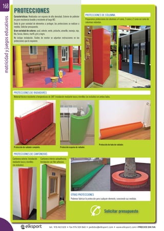 motricidadyjuegoseducativos168
Características: Realizadas con espuma de alta densidad. Exterior de poliéster
de gran resistencia lavable y resistente al fuego M2.
Dada la gran variedad de elementos a proteger, las protecciones se realizan a
medida. Solicitar presupuesto.
Gran variedad de colores: azul, celeste, verde, pistacho, amarillo, naranja, rojo,
lila, fucsia, blanco, marﬁl, gris y negro.
No incluye instalación. Fáciles de montar se adjuntan instrucciones en las
protecciones que lo requieren.
PROTECCIONES DE COLUMNA
Preparamos protecciones de columnas a 4 caras, 3 caras y 2 caras así como de
columnas redondas.
PROTECCIONES DE RADIADORES
Material técnico resistente a temperaturas de 180º. Instalación mediante tacos y tornillos (no incluidos) en ambos lados.
Cantonera exterior. Instalación
mediante tacos y tornillos
(no incluidos).
PROTECCIONES DE CANTONERAS
Cantonera interior autoadhesiva.
Instalación con ﬁlm adhesivo.
Protección de tubo de radiador.
Protección de radiador completo. Protección esquina de radiador.
OTRAS PROTECCIONES
Podemos fabricar la protección para cualquier elemento, conociendo sus medidas.
PROTECCIONES
Solicitar presupuesto
tel. 976 463 820 • fax 976 504 868 • pedidos@elksport.com • www.elksport.com • PRECIOS SIN IVA
 