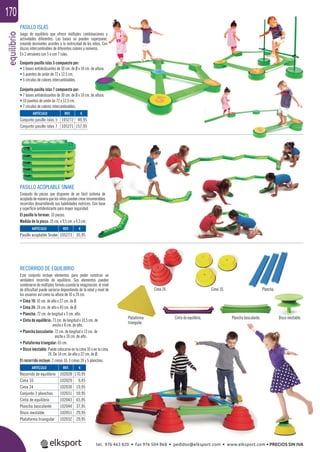 equilibrio170
Cinta de equilibrio. Plancha basculante.Plataforma
triangular.
Disco inestable.
Plancha.Cima 24. Cima 10.
PASILLO ISLAS
Juego de equilibrio que ofrece múltiples combinaciones y
actividades diferentes. Las bases se pueden superponer,
creando desniveles acordes a la motricidad de los niños. Con
discos intercambiables de diferentes colores y números.
En 2 versiones con 5 ó con 7 islas.
Conjunto pasillo islas 5 compuesto por:
• 5 bases antideslizantes de 30 cm. de Ø x 10 cm. de altura.
• 5 puentes de unión de 72 x 12,5 cm.
• 5 círculos de colores intercambiables.
Conjunto pasillo islas 7 compuesto por:
• 7 bases antideslizantes de 30 cm. de Ø x 10 cm. de altura.
• 10 puentes de unión de 72 x 12,5 cm.
• 7 círculos de colores intercambiables.
RECORRIDO DE EQUILIBRIO
Este conjunto incluye elementos para poder construir un
verdadero recorrido de equilibrio. Sus elementos pueden
combinarse de múltiples formás usando la imaginación, el nivel
de diﬁcultad puede variarse dependiendo de la edad y nivel de
los usuarios así como su altura de 10 a 24 cm.
• Cima 10: 10 cm. de alto x 27 cm. de Ø.
• Cima 24: 24 cm. de alto x 40 cm. de Ø.
• Plancha: 72 cm. de longitud x 3 cm. alto.
• Cinta de equilibrio: 73 cm. de longitud x 10,5 cm. de
ancho x 8 cm. de alto.
• Plancha basculante: 72 cm. de longitud x 13 cm. de
ancho x 10 cm. de alto.
• Plataforma triangular: 65 cm.
• Disco inestable: Puede colocarse en la cima 10 o en la cima
24. De 14 cm. de alto y 22 cm. de Ø.
El recorrido incluye: 2 cimas 10, 3 cimas 24 y 5 planchas.
PASILLO ACOPLABLE SNAKE
Conjunto de piezas que disponen de un fácil sistema de
acopladodemaneraquelosniñospuedencrearinnumerables
recorridos desarrollando sus habilidades motrices. Con base
y superﬁcie antideslizante para mayor seguridad.
El pasillo lo forman: 10 piezas.
Medida de la pieza: 35 cm. x 9,5 cm. x 4,5 cm.
ARTÍCULO
Conjunto pasillo islas 5
Conjunto pasillo islas 7
ARTÍCULO
Pasillo acoplable Snake
ARTÍCULO
Recorrido de equilibrio
Cima 10
Cima 24
Conjunto 3 planchas
Cinta de equilibrio
Plancha basculante
Disco inestable
Plataforma triangular
REF. €
105272 89,95
105271 157,95
REF. €
105273 35,95
REF. €
102028 170,95
102029 9,45
102030 19,95
102031 59,95
102043 65,95
102044 37,95
102051 29,95
102032 29,95
tel. 976 463 820 • fax 976 504 868 • pedidos@elksport.com • www.elksport.com • PRECIOS SIN IVA
 