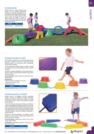 equilibrio
171
RECORRIDO REGULABLE DE CUBOS
Cubos de plástico conectados con una cuerda que puede ajustarse
para acercar o alejar los cubos entre sí. Cada cubo tiene una
plataforma superior con un relieve para evitar el deslizamiento
cuando se camine sobre ellos.
Los niños podrán ganar conﬁanza y mejorar su equilibrio a medida
que avanzan al pisar cada cubo salvando espacios cortos, o espacios
más largos.
Fabricados en resistente polipropileno, los cubos pueden soportar el
peso de un adulto. Se pueden añadir recorridos extras para formar
recorridos mas largos.
El recorrido incluye: 6 cubos en 6 colores: rojo, azul, verde, naranja,
violeta y amarillo.
Características:
• Diámetro superior de la plataforma 22 cm. de Ø.
• Diámetro de la base 30 cm. de Ø.
• Altura del cubo 14 cm.
RECORRIDO REGULABLE DE TRONCOS
Equilibrio, mejora de la coordinación, dirección y movimientos
correctos y precisos son habilidades que pueden desarrollarse
mediante este recorrido de troncos. Ganar conﬁanza y un sentido
de consecución de logros o metas son otros aspectos que pueden
también trabajarse.
El recorrido lo forman dos rampas en los extremos, para facilitar el
acceso a cuatro plataformas rectangulares situadas en el centro del
recorrido. Cada plataforma tiene la parte superior con relieve para un
mejor apoyo cuando se camine sobre ella. Las plataformas o troncos
están conectadas entre si por una cuerda que les permiten ajustarse
a diferentes distancias, para formar diferentes combinaciones y
grados de diﬁcultad.
Fabricados en resistente polipropileno, las plataformas pueden
soportar el peso de un adulto. Se pueden añadir recorridos extras
para formar recorridos mas largos.
El recorrido incluye: 6 plataformas en 6 colores: rojo, azul, verde,
naranja, violeta y amarillo.
Características: Cada plataforma mide 50 cm. de largo x 10 cm. de
ancho x 10 cm. de alto.
RECORRIDO MOTRIZ
Recorrido motriz de 7 piezas de plástico de gran
tamaño que ofrece múltiples combinaciones.
Fabricadas con materiales homologados por la
unión europea, bajo la normativa EN-72. Cada pieza
tiene un color y una superﬁcie diferente: líneas,
puntos, círculos, olas, cuadros, etc. Piezas con
sistema de unión súper seguro, muy ligeras, para
que los niños puedan transportarlas, y resistentes,
soportan más de 300 kg.
ARTÍCULO
Recorrido motriz
ARTÍCULO
Recorrido regulable de cubos
ARTÍCULO
Recorrido regulable de troncos
REF. €
105202 465,95
REF. €
309116 24,95
REF. €
309117 29,95
tel. 976 463 820 • fax 976 504 868 • pedidos@elksport.com • www.elksport.com • PRECIOS SIN IVA
 