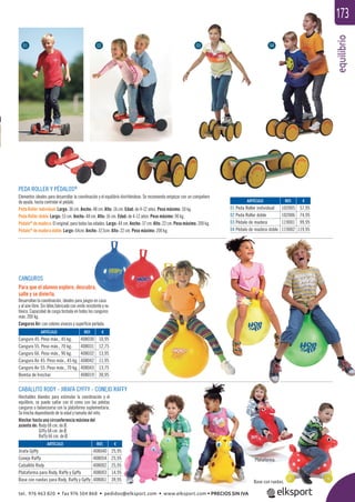 equilibrio
173
PEDA ROLLER Y PÉDALOS®
Elementos ideales para desarrollar la coordinación y el equilibrio divirtiéndose. Se recomienda empezar con un compañero
de ayuda, hasta controlar el pédalo.
Peda Roller individual: Largo: 36 cm. Ancho: 48 cm. Alto: 16 cm. Edad: de 4-12 años. Peso máximo: 50 kg.
Peda Roller doble: Largo: 53 cm. Ancho: 48 cm. Alto: 16 cm. Edad: de 4-12 años. Peso máximo: 90 kg.
Pédalo®
de madera: El original, para todas las edades. Largo: 44 cm. Ancho: 37 cm. Alto: 22 cm. Peso máximo: 200 kg.
Pédalo®
de madera doble: Largo: 64cm. Ancho: 37,5cm. Alto: 22 cm. Peso máximo: 200 kg.
CANGUROS
Para que el alumno explore, descubra,
salte y se divierta.
Desarrollan la coordinación, ideales para juegos en casa
y al aire libre. Sin látex,fabricado con vinilo resistente y no
tóxico. Capacidad de carga testada en todos los canguros
máx. 200 kg.
Canguros Air: con colores vivaces y superﬁcie perlada.
CABALLITO RODY - JIRAFA GYFFY - CONEJO RAFFY
Hinchables blandos para estimular la coordinación y el
equilibrio, se puede saltar con él como con las pelotas
canguros o balancearse con la plataforma suplementaria.
Se hincha dependiendo de la edad y tamaño del niño.
Hinchar hasta una circunferencia máxima del
asiento de: Rody 68 cm. de Ø.
Giffy 68 cm. de Ø.
Raffy 66 cm. de Ø.
ARTÍCULO
01 Peda Roller individual
02 Peda Roller doble
03 Pédalo de madera
04 Pédalo de madera doble
ARTÍCULO
Jirafa Gyffy
Conejo Raffy
Caballito Rody
Plataforma para Rody, Raffy y Gyffy
Base con ruedas para Rody, Raffy y Gyffy
ARTÍCULO
Canguro 45. Peso máx., 45 kg.
Canguro 55. Peso máx., 70 kg.
Canguro 66. Peso máx., 90 kg.
Canguro Air 45. Peso máx., 45 kg.
Canguro Air 55. Peso máx., 70 kg.
Bomba de hinchar
REF. €
102005 57,95
102006 74,95
119001 99,95
119002 119,95
REF. €
408040 25,95
408054 25,95
408002 25,95
408003 14,95
408061 39,95
REF. €
408030 10,95
408031 12,75
408032 13,95
408042 11,95
408043 13,75
408019 30,95
01 02 03 04
Plataforma.
Base con ruedas.
tel. 976 463 820 • fax 976 504 868 • pedidos@elksport.com • www.elksport.com • PRECIOS SIN IVA
 