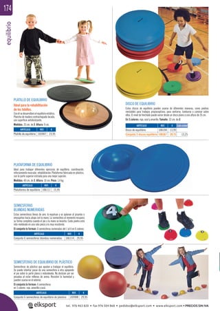 equilibrio174
SEMIESFERAS DE EQUILIBRIO DE PLÁSTICO
Semiesferas de plástico que ayudan a trabajar el equilibrio.
Se puede intentar pasar de una semiesfera a otra apoyando
el pie sobre la parte plana o redondeada. No deslizan por ser
pesadas al estar rellenas de arena. Resisten la humedad y
pueden usarse en el exterior.
El conjunto lo forman: 6 semiesferas
en 3 colores: rojo, amarillo y azul.
SEMIESFERAS
BLANDAS NUMERADAS
Estas semiesferas llenas de aire, lo expulsan y se aplanan al pisarlas o
empujarlas hacia abajo con la mano. La semiesfera al momento recupera
su forma completa cuando el pie o la mano se levanta. Cada piedra está
roto-moldeado en una sola pieza y es muy resistente.
El conjunto lo forman: 6 semiesferas numeradas del 1 al 6 en 6 colores.
PLATAFORMA DE EQUILIBRIO
Ideal para trabajar diferentes ejercicios de equilibrio, coordinación,
reforzamiento muscular, rehabilitación. Plataforma fabricada en plástico,
con la parte superior estriada para una mejor sujeción.
Medidas: 40 cm. de Ø. Altura: 10 cm. Peso: 1,4 kg.
PLATILLO DE EQUILIBRIO
Ideal para la rehabilitación
de los tobillos.
Con él se desarrollará el equilibrio estático.
Plancha de madera contrachapada lacada,
con superﬁcie antideslizante.
Medidas: 35 cm. de Ø. Altura: 9 cm.
DISCO DE EQUILIBRIO
Estos discos de equilibrio pueden usarse de diferentes maneras, como piedras
inestables para trabajos propioceptivos, para sentarse, tumbarse o caminar sobre
ellos. El nivel de hinchado puede variar desde un disco plano a una altura de 26 cm.
En 3 colores: rojo, azul y amarillo. Tamaño: 32 cm. de Ø.
ARTÍCULO
Conjunto 6 semiesferas de equilibrio de plástico
ARTÍCULO
Conjunto 6 semiesferas blandas numeradas
ARTÍCULO
Platillo de equilibrio
REF. €
102008 29,95
REF. €
106114 29,95
REF. €
102007 23,95
ARTÍCULO
Disco de equilibrio
Conjunto 3 discos equilibrio
REF. €
106104 13,95
106367 39,75 13,25
Cada unidad
ARTÍCULO
Plataforma de equilibrio
REF. €
106111 15,95
tel. 976 463 820 • fax 976 504 868 • pedidos@elksport.com • www.elksport.com • PRECIOS SIN IVA
 