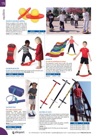 equilibrio176
BASTONES DE SALTO
Cada día mas popular. Saltar con estos bastones es un perfecto trabajo
de equilibrio, de habilidad y de resistencia. Con muelles en su interior y
con empuñadura de caucho para un mejor agarre, estos bastones de
salto son los más compactos y resistentes del mercado.
Tubo de acero de 32 mm. + 2 muelles.
Lubriﬁcado no necesita mantenimiento.
Pieza para rebotar en el suelo, de goma muy elástica, sustituible.
Probado según normativa EN 71-1, 71-2, 71-3, CE-tested.
Longitud: 1 m.
Peso del saltador: hasta 30, 50 y 80 kg. para una mejor respuesta
de los muelles.
SALTADOR POGO
Para saltar con gran control.
Especialmente diseñado para centros
escolares. Tiene una plataforma gruesa
fabricada de una sola pieza, de goma especial
para lograr el máximo bote y estabilidad.
La parte superior tiene una zona de textura
diferente para mejor agarre. La cuerda es de
poliéster para evitar que sea elástica y no se
coordine el salto.
Medidas:25x12x7,6cm.Ladistanciadelsuelo
al mango rodeado de espuma es de 76 cm.
BALÓN DE EQUILIBRIO SKIPBALL
Plancha de equilibrio en PVC reforzado. Ofrece
una doble posibilidad de ejercicios. Por un lado
permite a los niños desarrollar el sentido del
equilibrio y, por otro, gracias a su capacidad de
rebote, ofrece multitud de ejercicios motrices. Se
puede hinchar, regulando así con la presión, la
diﬁcultad y progresión en los ejercicios.
Tamaño: 38 cm. de Ø. Altura: 30 cm.
BALANCÍN INICIACIÓN
De plástico con caucho debajo del balancín, para conseguir un efecto basculante suave y
dinámico, además de evitar dañar el suelo. Peso máximo: 100 kg.
BALANCÍN
Un sinfín de posibilidades de trabajo.
Para balancearse y caminar como los patos. Este sencillo
producto es uno de los mejores elementos de balanceo del
mercado. Con un diseño sencillo permite: balancearse, girar
360° o caminar con él como los patos en una superﬁcie lisa.
También puede ayudar a desarrollar el tren superior apoyando
una mano en cada extremo. Fabricado en una pieza de
polipropileno reforzado. Tamaño: 57 x 12,5 cm.
ARTÍCULO
Balón de equilibrio
ARTÍCULO
Balancín iniciación
ARTÍCULO
Saltador Pogo
ARTÍCULO
Bastón de salto 30 kg.
Bastón de salto 50 kg.
Bastón de salto 80 kg.
ARTÍCULO
Balancín
REF. €
106038 9,95
REF. €
102042 35,95
REF. €
107007 15,95
REF. €
936011 39,95
936001 39,95
936012 52,95
REF. €
107071 19,95
tel. 976 463 820 • fax 976 504 868 • pedidos@elksport.com • www.elksport.com • PRECIOS SIN IVA
 