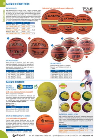 baloncesto16
01
BALONES SPALDING
Balones fabricados con el innovador material ZK de Spalding
proporcionando al jugador un control total. La suave superﬁcie
y las líneas profundas dotan a este balón de una sensación y
agarre excelente. Presenta además, una vejiga de alta gama de
butilo para una óptima retención del aire.
BALONES
BALONCESTO
ULTIMA 3 CAPAS
¡Bota como uno normal pero no hace daño!
Balones para aprender sin hacerse daño.
Con las características de los balones de baloncesto, pero
fabricados en materiales que proporcionan seguridad. Con estos
balones se evitarán los esguinces en los dedos de los alumnos,
así como todo tipo de lesiones debidas a la dureza de los balones
tradicionales. Perfecto bote, peso y tamaño.
Ultima 65-3 Talla: nº 5.
Ultima 67-3 Talla: nº 7.
BALONES MOLTEN
Balones oﬁciales de las ligas LEB y Femenina.
Balones de cuero fabricados con el diseño de
12 paneles.
BALÓN DE MINIBASKET SÚPER BLANDO
¡Para iniciar a los más pequeños!
Fabricado en vinilo espumado, un vinilo súper fuerte que no se
deteriora con el pasodel tiempo. En el interior del materialexisten
microscópicas burbujas de aire que le conﬁeren a este balón una
alta calidad táctil. Para botar, lanzar y pasar pero sin producir
ningún daño. El color puede variar, amarillo-naranja.
Tamaño: 20 cm. de Ø.
BALÓN DE BALONCESTO RETRO
Balón de baloncesto de iniciación, con una dureza, entre el balón de baloncesto
tradicional y el baloncesto súper blando. Fabricado con una técnica rotacional,
lo que le hace ser blando pero a la vez suﬁcientemente rígido, proporcionando
un buen bote y una excelente manipulación. Su superﬁcie rugosa facilita un
buen agarre.
Talla: minibasket nº 5.
BALONES PRO 25
Balón de baloncesto PRO 25 fabricado en cuero “Composite” (PU Japonés de alta
calidad),quegarantizamayordurabilidad.Formadopor16paneles.Cámarabutílica
de doble capa para una máxima retención del aire y mejora el rebote del balón.
Interior del balón fabricado en micro-ﬁbras que lo convierte en indeformable y le
otorgamayor durabilidad. Carcasa interiorde cauchoespumado, con diseñoPebble
Channel, que aporta excelente control del balón durante el dribbling y en el manejo.
Canal profundo exterior patentado para un mayor control de balón. Fabricado bajo
las máximas exigencias de la Federación Internacional de Baloncesto (FIBA).
Balón oﬁcial de la Federación Aragonesa de Baloncesto.
BALONES DE COMPETICIÓN
BALONES INICIACIÓN
REF. €
999001 57,75
999002 57,75
999003 34,95
999004 34,95
REF. €
106052 3,95
REF. €
101055 12,95
101059 13,95
REF. €
903008 28,95
903009 28,95
903014 44,95
903015 44,95
ARTÍCULO
01 Balón Spalding TF 1000 Legacy nº 7
01 Balón Spalding TF 1000 Legacy nº 6
02 Balón Spalding TF 500 nº 7
02 Balón Spalding TF 500 nº 6
ARTÍCULO
Balón minibasket súper blando
ARTÍCULO
Balón minibasket Ultima 65-3
Balón baloncesto Ultima 67-3
ARTÍCULO
01 Balón Molten BGE nº 7
02 Balón Molten BGE nº 6
03 Balón Molten BGG nº 7
04 Balón Molten BGG nº 6
01 02
REF. €
106113 4,95
106613 28,22 4,70
Cada unidadARTÍCULO
Balón de minibasket Retro nº 5
Conjunto 6 balones de minibasket Retro
nº 5. (6 colores)
REF. €
995001 24,95
995601 119,75 23,95
995002 24,95
995602 119,75 23,95
995003 23,95
995603 114,75 22,95
ARTÍCULO
Baloncesto PRO 25, nº 7
Lote 5 balones PRO 25, nº 7
Baloncesto PRO 25, nº 6
Lote 5 balones PRO 25, nº 6
Minibasket PRO 25, nº 5
Lote 5 balones PRO 25, nº 5
Cada unidad
02
03
BALÓN CON 3 CAPAS
MAYOR DURACIÓN
INNOVACIÓN
04
tel. 976 463 820 • fax 976 504 868 • pedidos@elksport.com • www.elksport.com • PRECIOS SIN IVA
 