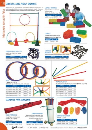 básicoparaeducaciónfísica180
ARTÍCULO
Ladrillo Universal
ARTÍCULO
Engarces fijos (12 unidades)
ARTÍCULO
Engarces multiusos (6 unidades)
ARTÍCULO
Pica de plástico 35 cm.
Pica de plástico 70 cm.
Pica de plástico 1 m.
Pica de plástico 1,20 m.
Pica de plástico 1,60 m.
ARTÍCULO
Aro de plástico plano 61 cm. de Ø
Aro de plástico plano 50 cm. de Ø
Aro de plástico plano 36 cm. de Ø
Conector multidireccional 2 aros
Conector multidireccional 4 aros
ARTÍCULO
Cuerda de algodón 2,5 m.
Cuerda de algodón 10 m.
ARTÍCULO
Carro para picas
ARTÍCULO
Bolsa portapicas
ARTÍCULO
Ladrillo
REF. €
105094 4,45
REF. €
105149 3,99
REF. €
105031 6,45
REF. €
105036 1,20
105032 1,75
105033 2,25
105034 2,55
105035 3,40
REF. €
105039 2,85
105038 1,99
105037 1,65
986034 0,85
986035 1,55
REF. €
109041 144,95
REF. €
309038 14,95
REF. €
105146 6,45
LADRILLOS, AROS, PICAS Y ENGARCES
Material básico para realizar toda serie de habilidades y destrezas. Los aros y picas se
pueden acoplar a los ladrillos. Las picas con los engarces se pueden unir entre sí, formando
obstáculos que ayudan a trabajar actividades motoras como coordinación, agilidad, etc.
LADRILLO
Ladrillo en plástico especial reforzado.
Medidas: 30 x 10 x 15 cm. Peso: 513 gr.
LADRILLO UNIVERSAL
Se pueden colocar en él picas, aros
redondos y planos.
Medidas: 30 x 10 x 15 cm. Peso: 439 gr.
ENGARCES
MULTIUSOS
Sirve para aro plano y para pica, gira 360°, bolsa 6 unidades.
ENGARCES FIJOS PARA PICA
Engarces ﬁjos de pica a pica, bolsa de
12 unidades.
PICA DE PLÁSTICO
En plástico reforzado ABS, ﬂexible y muy resistente. Diámetro: 2,5 cm. de Ø.
AROS
3 Tamaños: 36, 50 y 61 cm.
En 6 colores: rojo, amarillo, naranja, verde, violeta y azul.
BOLSA PORTAPICAS
Bolsa portapicas para almacenar y
transportar más de 20 picas.
Medida: 170 cm.
CUERDAS DE ALGODÓN
2 Tamaños: 2,5 y 10 m.
REF. €
415008 1,99
415009 7,95
ELEMENTOS PARA ALMACENAR
CARRO PARA PICAS
Modelo cilíndrico, en PVC antigolpes. Para
diversos tipos de barras o picas. Capacidad
de 50 a 60 barras según diámetro.
Medida: 130 cm.
tel. 976 463 820 • fax 976 504 868 • pedidos@elksport.com • www.elksport.com • PRECIOS SIN IVA
 