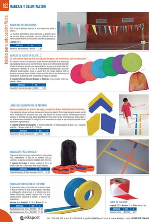básicoparaeducaciónfísica182 MARCAJE Y DELIMITACIÓN
BANDERAS DELIMITADORAS
Otra forma de delimitar espacios de una manera muy visual y
colorida.
Las banderas delimitadoras están fabricadas en poliéster por lo
que son muy ligeras y resistentes, para ser utilizadas tanto en
interiorcomoenexterior(encondicionesatmosféricasapropiadas).
Longitud: 28 m.
MARCAS DE JUEGO EN EL SUELO
¡El instrumento ideal para el aprendizaje del gesto, del movimiento y de la colocación!
Alcrearestasmarcassehaqueridodaracadaalumnolaposibilidaddeunaprendizaje
más rápido, tan bueno para el movimiento en el marco de un entrenamiento individual
(elsaltodealturaporejemplo)comoparaunatácticadejuegoenundeportecolectivo.
Estas placas coloreadas de 22 cm. de Ø especialmente estudiadas para que sean
totalmente antiderrapantes, tienen un espesor de 3 mm. Pueden utilizarse tanto en
el exterior como en el interior. Pueden también constituir blancos muy llamativos para
lanzamientos. Su potencial como instrumento de trabajo es ilimitado.
El conjunto lo forman 6 marcas de juego en 6 colores: el rojo, amarillo, verde, azul,
naranja y violeta.
BANDAS DE FÁCIL MARCAJE
Para marcar líneas de campos tanto en interior como exterior
fácil y rápidamente. Su peso en los extremos (650 gr.)
permiten a las bandas permanecer estables sobre el terreno.
El conjunto lo forman: 4 bandas pesadas de 10 m. de
longitud cada una y 1 bolsa para llevar todo el conjunto.
LÍNEAS DE DELIMITACIÓN DE TERRENO
Hemos completado las marcas de juego, creando las líneas de delimitación de terreno.
Estos elementos eliminan las líneas pintadas en el terreno de deportes. Estas líneas y ángulos móviles son del
mismo material que las marcas de juego para suelo. Aportan las mismas garantías antiderrapantes durante
las fases de actividad del juego. Dan la posibilidad de crear vuestro propio terreno de juego donde queráis y
con las dimensiones deseadas. Por otra parte serán bienvenidas en espera de que el suelo sea pintado con las
dimensiones reglamentarias.
El conjunto lo forman 24 secciones: 10 secciones amarillas y 10 secciones azules de 36 x 7 cm., y 2 ángulos
amarillos y 2 ángulos azules de 28 x 28 x 7 cm.
BANDAS DELIMITACIÓN DE TERRENO
Al igual que las líneas, estas bandas son un sistema rápido
de marcar el terreno de modo no permanente. Fabricadas
en vinilo pueden utilizarse tanto en el exterior como en el
interior. Colores azul y amarillo. Longitud: 10 y 20 m. pero
pueden cortarse, adaptando la medida a la distancia que
necesitemos.
Anchura: 4 cm. Longitud: 10 y 20 m. Grosor: 0,2 cm.
ARTÍCULO
Banderas delimitadoras
REF. €
986004 14,95
ARTÍCULO
Conjunto 6 marcas de suelo
ARTÍCULO
Conjunto 24 líneas delimitación
ARTÍCULO
Conjunto bandas de fácil marcaje
REF. €
106017 9,95
REF. €
106021 34,95
REF. €
107157 35,95
CINTA DE BALIZAR
Longitud: 200 m. Anchura: 7 cm. Color: blanco / rojo.
REF. €
410104 4,25
REF. €
411007 18,95
411009 35,95
ARTÍCULO
Cinta de balizar
ARTÍCULO
Banda delimitación 10 m.
Banda delimitación 20 m.
tel. 976 463 820 • fax 976 504 868 • pedidos@elksport.com • www.elksport.com • PRECIOS SIN IVA
 