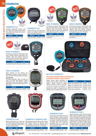 básicoparaeducaciónfísica186
BRAVO 300 MEMORIAS
Nuevo cronómetro con 300 memorias para
competiciones y pruebas de muchos corredores. 3
líneasmuyvisibles.Precisióncentésimasdesegundo.
Características:
300 tiempos intermedios. Tiempo a la vuelta más
rápida y más lenta, media velocidad y tiempos
fraccionados. Cuenta atrás. Metrónomo, cadencia.
Reloj,calendario,alarma.Resistenciaalagua(30m.)
Pilas de Litio.
BRAVO 100 MEMORIAS
100 memorias con precisión 1/100 segundos. Triple
línea de pantalla. Split/Lap. Doble alarma. Hora,
calendario, cuenta atrás repetitiva. Cálculo del
tiempo más rápido, más lento y media. Resistencia
a la humedad y al agua (10 m.). Pila de litio.
CRONÓMETRO SOLAR
Iguales características que el CH14 pero
con el doble de energía para que la pila dure
más: pila + energía solar. Contribuiremos a
la mejora del medio ambiente.
BRAVO 30 MEMORIAS
30 memorias con precisión 1/100 segundos. Triple
línea de pantalla. Split/Lap. Doble alarma. Hora,
calendario, cuenta atrás repetitiva. Cálculo del
tiempo más rápido, más lento y media. Resistencia
a la humedad y al agua (10 m.). Pila de litio.
BRAVO 60 MEMORIAS
60 memorias con precisión 1/100 segundos. Triple
línea de pantalla. Split/Lap. Doble alarma. Hora,
calendario, cuenta atrás repetitiva. Cálculo del
tiempo más rápido, más lento y media. Resistencia
a la humedad y al agua (10 m.). Pila de litio.
CRONÓMETRO CH14
Cronómetro multifuncional. Precisión 1/100
seg., tiempo simple, tiempo sumado, alarma,
hora, calendario, con lengüeta para puesta en
marcha. Pila alcalina.
CRONÓMETROS
MALETÍN DE CRONÓMETROS
¡Para trabajar Unidades Didácticas de Resistencia
y Velocidad, motivando a vuestros alumnos!
CRONÓMETRO CH20
Precisión 1/100 seg., start /stop sonoro,
alarma, hora, calendario. Resistencia al
agua y a los golpes. Pila alcalina.
CRONÓMETRO DT480A
Cronómetro dos líneas. Memorización de 50
tiempos intermedios. Tiempos intermedios
y tiempo total. Visualización automática de
los intervalos. Contador de vueltas. Monitor
de cadencia sonoro. Cuenta regresiva y
cronometraje hasta 10 h. Cuenta atrás
hasta 99 fracciones del recorrido. Estanco
a las proyecciones de agua.
CRONÓMETRO DTM60 S
Tiempos intermedios y tiempo total. 60 memorias
dobles de lapsos acumulativos y parciales. Pantalla
3 líneas. Visualización de los tiempos memorizados
durante el cronometraje. Pantalla de mejor tiempo,
tiempo medio y peor tiempo. Exactitud de 1/100° de
segundo hasta 10 h. Cuenta las vueltas (00-99).
Cuentaregresivahasta10h.conrepetición.Monitor
de cadencia sonora (de 10 bips/min. a 320 bips/
min.). Hora 12/24 h. y calendario europeo. Alarma.
CRONÓMETRO 30 MEMORIAS SOLAR
Dobleenergíaparaquelapiladuremás:pila+energía
solar. Precisión 1/100 seg., 30 memorias, alarma,
hora, calendario, cuenta atrás, iluminación de la
pantalla. Resistencia al agua (50 m.) y a los golpes.
ARTÍCULO
Cronómetro solar
ARTÍCULO
Cronómetro CH14
ARTÍCULO
Cronómetro Bravo 100 memorias
ARTÍCULO
Cronómetro Bravo 300 memorias
ARTÍCULO
Cronómetro CH20
ARTÍCULO
Cronómetro Bravo
30 memoria
ARTÍCULO
Cronómetro Bravo
60 memorias
ARTÍCULO
Maletín 10 cronómetros CH14
Maletín 16 cronómetros CH14
Maletín 24 cronómetros CH14
Maletín vacío cronómetros
ARTÍCULO
Cronómetro 30 memorias solar
ARTÍCULO
Cronómetro DT480A
ARTÍCULO
Cronómetro DTM60 S
REF. €
410060 15,95
REF. €
410059 6,95
REF. €
410125 23,95
REF. €
410020 34,95
REF. €
410094 10,95
REF. €
410123 19,95
REF. €
410124 21,95
REF. €
924005 81,15
924006 120,95
924007 173,95
912059 15,95
REF. €
410095 19,95
REF. €
963002 29,32
REF. €
963003 32,95
Lengüeta de puesta
en marcha.
Lengüeta de puesta
en marcha.
Lengüeta de puesta
en marcha.
Lengüeta de puesta
en marcha.
Lengüeta de puesta
en marcha.
Vuestros alumnos podrán personalizar su
trabajo, conocer sus límites, iniciales y ﬁnales,
regular y dosiﬁcar esfuerzos de manera
individual y autónoma, con eﬁcacia y seguridad.
Las tareas les resultarán más motivantes, al
controlar ellos mismos los tiempos que van
realizandoyconocersuprogresiónsesiónasesión.
MORIAS MORIAS
,95
PULL
PULL
PULL
PULL
PULL
tel. 976 463 820 • fax 976 504 868 • pedidos@elksport.com • www.elksport.com • PRECIOS SIN IVA
 
