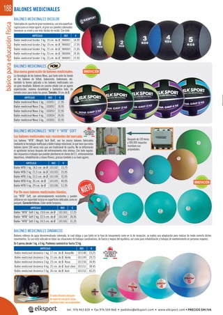 básicoparaeducaciónfísica188
Después de 130 horas
y 999.999 impactos
mantiene sus
propiedades.
BALONES MEDICINALES
BALONES MEDICINALES
Una nueva generación de balones medicinales.
La tecnología de los balones Nova, que tanto éxito ha tenido
en los balones de fútbol, baloncesto, balonmano, etc.
también la hemos aplicado a los balones medicinales con
un gran resultado. Balones en caucho celular con un agarre
espectacular, máxima durabilidad y fantástico bote. Un
tamaño único para todos los pesos. Tamaño: 24 cm. de Ø.
BALONES MEDICINALES “WTB” Y “WTB” SOFT
Los balones medicinales más resistentes del mercado.
Los balones “WTB” (Weight Tech Ball), son los únicos balones fabricados
mediante la tecnología multicapa y doble trabajo rotacional, lo que hace que estos
balones duren 100 veces más que uno tradicional de caucho. No se deformarán
ni agrietarán incluso después del entrenamiento más intenso. Con bote regular,
danrespuestaatrabajosquepuedanplantearseenclasesdeE.F.,entrenamientos
deportivos, rehabilitación y clases ﬁtness, gracias también a su buen agarre.
BALONES MEDICINALES BICOLOR
Fabricadosencauchodegranresistencia,conunasuperﬁcie
rugosaparaunmejoragarre,algirarsuspanelescoloreados
favorecen su visión y son más fáciles de recibir. Con bote.
BALONES MEDICINALES DINÁMICOS
Balones rellenos de agua desmineralizada coloreada, la cual obliga a que tanto en la fase de lanzamiento como en la de recepción, se realice una adaptación para realizar de modo correcto dichos
movimientos. Su uso está indicado en todas las situaciones de trabajos coordinativos, de fuerza y mejora del equilibrio, así como para rehabilitación y trabajos de mantenimiento en personas mayores.
En 5 pesos desde 1 kg. a 5 kg. Podemos suministrar hasta 12 kg.
REF. €
101148 23,25
101149 29,75
101150 34,95
101151 38,45
101152 42,25
REF. €
103051 17,95
103052 18,95
103053 22,95
103054 24,95
103055 33,95
REF. €
101102 15,75
101103 25,95
101104 32,95
101105 40,95
101106 51,95
REF. €
984001 14,95
984002 17,95
984003 21,95
984004 24,95
984005 27,95
ARTÍCULO
Balón medicinal dinámico 1 kg. 17 cm. de Ø. Amarillo
Balón medicinal dinámico 2 kg. 21 cm. de Ø. Verde
Balón medicinal dinámico 3 kg. 23 cm. de Ø. Rosa
Balón medicinal dinámico 4 kg. 25 cm. de Ø. Azul claro
Balón medicinal dinámico 5 kg. 26 cm. de Ø. Azul
ARTÍCULO
Balón medicinal Nova 1 kg.
Balón medicinal Nova 2 kg.
Balón medicinal Nova 3 kg.
Balón medicinal Nova 4 kg.
Balón medicinal Nova 5 kg.
ARTÍCULO
Balón WTB 1 kg. 18,5 cm. de Ø
Balón WTB 2 kg. 21,5 cm. de Ø
Balón WTB 3 kg. 23,5 cm. de Ø
Balón WTB 4 kg. 26 cm. de Ø
Balón WTB 5 kg. 29 cm. de Ø
ARTÍCULO
Balón medicinal bicolor 1 kg. 19 cm. de Ø
Balón medicinal bicolor 2 kg. 19 cm. de Ø
Balón medicinal bicolor 3 kg. 23 cm. de Ø
Balón medicinal bicolor 4 kg. 23 cm. de Ø
Balón medicinal bicolor 5 kg. 23 cm. de Ø
INNOVACIÓN
INNOVACIÓN
El balón dinámico después
de soportar una gran carga,
mantiene todas sus propiedades.
REF. €
101163 17,25
101164 26,95
101165 31,25
ARTÍCULO
Balón “WTB” Soft 1 kg. 19,0 cm. de Ø
Balón “WTB” Soft 2 kg. 22,5 cm. de Ø
Balón “WTB” Soft 3 kg. 24,5 cm. de Ø
Por ﬁn unos balones medicinales blandos.
Los “WTB” Soft, son extremadamente resistentes y pueden
utilizarse con seguridad incluso en superﬁcies delicadas como en
parquet. Características: Color verde turquesa.
tel. 976 463 820 • fax 976 504 868 • pedidos@elksport.com • www.elksport.com • PRECIOS SIN IVA
 