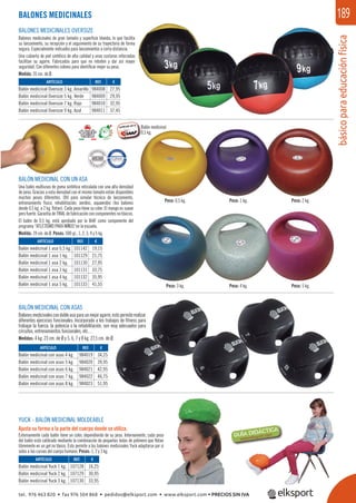 básicoparaeducaciónfísica
189
BALONES MEDICINALES OVERSIZE
Balones medicinales de gran tamaño y superﬁcie blanda, lo que facilita
su lanzamiento, su recepción y el seguimiento de su trayectoria de forma
segura. Especialmente indicados para lanzamientos a corta distancia.
Una cubierta de piel sintética de alta calidad y unas costuras reforzadas
facilitan su agarre. Fabricados para que no reboten y dar así mayor
seguridad. Con diferentes colores para identiﬁcar mejor su peso.
Medida: 35 cm. de Ø.
BALÓN MEDICINAL CON UN ASA
Una balón multiusos de goma sintética reticulada con una alta densidad
de peso. Gracias a esta densidad con el mismo tamaño están disponibles
muchos pesos diferentes. Útil para simular técnica de lanzamiento,
entrenamiento físico, rehabilitación, aeróbic, aquaerobic (los balones
desde 0,5 kg. a 2 kg. ﬂotan). Cada peso tiene su color. El mango es suave
pero fuerte. Garantía de TRIAL de fabricación con componentes no tóxicos.
El balón de 0,5 kg. está aprobado por la IAAF como componente del
programa “ATLETISMO PARA NIÑOS“en la escuela.
Medida: 19 cm. de Ø. Pesos: 500 gr., 1, 2, 3, 4 y 5 kg.
YUCK - BALÓN MEDICINAL MOLDEABLE
Ajusta su forma a la parte del cuerpo donde se utiliza.
Externamente cada balón tiene un color, dependiendo de su peso. Internamente, cada peso
del balón está calibrado mediante la combinación de pequeñas bolas de polímero que ﬂotan
libremente en un gel no tóxico. Esto permite a los balones medicinales Yuck adaptarse por sí
solos a las curvas del cuerpo humano. Pesos: 1, 2 y 3 kg.
BALONES MEDICINALES
REF. €
984008 27,95
984009 29,95
984010 32,95
984011 37,45
REF. €
101142 19,15
101129 21,75
101130 27,95
101131 33,75
101132 35,95
101133 41,55
REF. €
107128 16,25
107129 30,95
107130 33,95
ARTÍCULO
Balón medicinal Oversize 3 kg. Amarillo
Balón medicinal Oversize 5 kg. Verde
Balón medicinal Oversize 7 kg. Rojo
Balón medicinal Oversize 9 kg. Azul
ARTÍCULO
Balón medicinal 1 asa 0,5 kg.
Balón medicinal 1 asa 1 kg.
Balón medicinal 1 asa 2 kg.
Balón medicinal 1 asa 3 kg.
Balón medicinal 1 asa 4 kg.
Balón medicinal 1 asa 5 kg.
ARTÍCULO
Balón medicinal Yuck 1 kg.
Balón medicinal Yuck 2 kg.
Balón medicinal Yuck 3 kg.
BALÓN MEDICINAL CON ASAS
Balonesmedicinalescondobleasaparaunmejoragarre,estopermiterealizar
diferentes ejercicios funcionales. Incorporado a los trabajos de ﬁtness para
trabajar la fuerza, la potencia o la rehabilitación, son muy adecuados para
circuitos, entrenamientos funcionales, etc…
Medidas: 4 kg. 23 cm. de Ø y 5, 6, 7 y 8 kg. 27,5 cm. de Ø.
REF. €
984019 34,25
984020 39,95
984021 42,95
984022 46,75
984023 51,95
ARTÍCULO
Balón medicinal con asas 4 kg.
Balón medicinal con asas 5 kg.
Balón medicinal con asas 6 kg.
Balón medicinal con asas 7 kg.
Balón medicinal con asas 8 kg.
Balón medicinal
0,5 kg.
Peso: 3 kg.
Peso: 0,5 kg.
Peso: 4 kg.
Peso: 1 kg.
Peso: 5 kg.
Peso: 2 kg.
tel. 976 463 820 • fax 976 504 868 • pedidos@elksport.com • www.elksport.com • PRECIOS SIN IVA
 