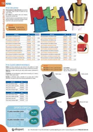 básicoparaeducaciónfísica190
PETOS CALADOS CAMISETA REVERSIBLES
Sólidos: los hemos pensado para que resistan lo más posible en el medio
escolar. Seguramente no encontrará petos de mayor resistencia en el mercado.
Higiénicos: un tejido calado de gran malla, permite evaporar rápidamente la
sudoración.
Económicos: son muy polivalentes, pueden servir de camiseta, en 11 colores y
3 tallas, infantil, júnior y sénior.
Variados: en diferentes colores, reversibles (en un mismo peto 2 colores
diferentes). Esta gama de petos ofrece diversas posibilidades de trabajo.
Blanco-negro.
En 4 modelos:
Blanco-negro / Violeta-amarillo
Rojo-azul / Naranja neón-negro.
Violeta-amarillo.
Rojo-azul. Naranja neón-negro.
Peto primaria < 12 años 48 x 38 cm.
Peto secundaria > 12 años 59 x 41 cm.
Peto júnior 62 x 50 cm. a partir de 8 años.
Peto sénior 70 x 59 cm. a partir de 13 años.
TALLAS
TALLAS
PETOS
REF. €
402046 2,75
402546 24,75 2,48
402047 2,75
402547 24,75 2,48
402048 2,75
402548 24,75 2,48
402049 2,75
402549 24,75 2,48
301051 2,75
301551 24,75 2,48
301054 2,75
301554 24,75 2,48
301055 2,75
301555 24,75 2,48
REF. €
301059 5,09
402068 5,09
402069 5,09
402070 5,09
REF. €
402035 5,19
402036 5,19
402037 5,19
402038 5,19
REF. €
402050 2,85
402550 25,65 2,57
402051 2,85
402551 25,65 2,57
402052 2,85
402552 25,65 2,57
402053 2,85
402553 25,65 2,57
301053 2,85
301553 25,65 2,57
301056 2,85
301556 25,65 2,57
301057 2,85
301557 25,65 2,57
Cada unidad Cada unidadARTÍCULO
Peto primaria con elástico azul
Lote 10 petos primaria azules
Peto primaria con elástico rojo
Lote 10 petos primaria rojos
Peto primaria con elástico verde
Lote 10 petos primaria verdes
Peto primaria con elástico amarillo
Lote 10 petos primaria amarillos
Peto primaria con elástico turquesa
Lote 10 petos primaria turquesas
Peto primaria con elástico naranja neón
Lote 10 petos primaria naranjas neón
Peto primaria con elástico amarillo neón
Lote 10 petos primaria amarillos neón
ARTÍCULO
Peto júnior blanco-negro
Peto júnior violeta-amarillo
Peto júnior rojo-azul
Peto júnior naranja-negro
ARTÍCULO
Peto sénior blanco-negro
Peto sénior violeta-amarillo
Peto sénior rojo-azul
Peto sénior naranja-negro
ARTÍCULO
Peto secundaria con elástico azul
Lote 10 petos secundaria azules
Peto secundaria con elástico rojo
Lote 10 petos secundaria rojos
Peto secundaria con elástico verde
Lote 10 petos secundaria verdes
Peto secundaria con elástico amarillo
Lote 10 petos secundaria amarillos
Peto secundaria con elástico turquesa
Lote 10 petos secundaria turquesas
Peto secundaria con elástico naranja neón
Lote 10 petos secundaria naranjas neón
Peto secundaria con elástico amarillo neón
Lote 10 petos secundaria amarillos neón
OFERTA ESPECIAL
12 petos reversibles júnior
12 petos reversibles sénior
El peto sale a 4,58€
El peto sale a 4,67€
54,97€
56,05€
Peto júnior blanco-negro : 301659
Peto júnior violeta-amarillo : 402668
Peto júnior rojo-azul : 402669
Peto júnior naranja-negro : 402670
Peto sénior blanco-negro : 402635
Peto sénior violeta-amarillo : 402636
Peto sénior rojo-azul : 402637
Peto sénior naranja-negro : 402638
PETOS CON ELÁSTICO
Petos de nylon en 2 tallas diferentes para primaria
y secundaria. Todos los petos se ajustan con una
goma o elástico.
En 7 colores: rojo, amarillo, verde, azul, turquesa,
naranja neón y amarillo neón.
El peto de primaria se recomienda hasta 12 años con
alumnos que lleven un desarrollo morfológico normal.
A partir de 12 años usar los de secundaria.
tel. 976 463 820 • fax 976 504 868 • pedidos@elksport.com • www.elksport.com • PRECIOS SIN IVA
 