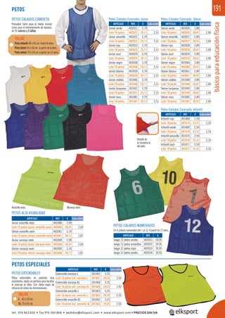 básicoparaeducaciónfísica
191
PETOS ALTA VISIBILIDAD
PETOS CALADOS NUMERADOS
En 4 colores numerados del 1 al 12. A partir de 13 años.
Detalle de
la resistencia
del peto.
Naranja neón.Amarillo neón.
Petos Calados Camiseta. Infantil
Petos Calados Camiseta. SéniorPetos Calados Camiseta. Júnior
PETOS EXTENSIBLES
Petos extensibles en poliéster muy
resistentes,tejidosinperforarparafacilitar
el marcaje en ellos. Con ribete negro de
refuerzo en todas las terminaciones.
PETOS CALADOS CAMISETA
Pensados tanto para el medio escolar
como para el entrenamiento de equipos,
en 11 colores y 3 tallas.
Peto infantil 48 x 45 cm. hasta 8 años.
Peto júnior 62 x 50 cm. a partir de 8 años.
Peto sénior 70 x 59 cm. a partir de 13 años.
TALLAS
PETOS
REF. €
402021 2,79
402621 25,11 2,51
402022 2,79
402622 25,11 2,51
402023 2,79
402623 25,11 2,51
402024 2,79
402624 25,11 2,51
402058 2,79
402658 25,11 2,51
402059 2,79
402659 25,11 2,51
301046 2,79
301646 25,11 2,51
301047 2,79
301647 25,11 2,51
301081 2,79
301581 25,11 2,51
REF. €
402026 2,89
402626 26,01 2,60
402027 2,89
402627 26,01 2,60
402028 2,89
402628 26,01 2,60
402029 2,89
402629 26,01 2,60
402060 2,89
402660 26,01 2,60
402061 2,89
402661 26,01 2,60
301048 2,89
301648 26,01 2,60
301049 2,89
301649 26,01 2,60
301082 2,89
301582 26,01 2,60
REF. €
301068 2,59
301618 23,31 2,33
301069 2,59
301619 23,31 2,33
301070 2,59
301670 23,31 2,33
301071 2,59
301671 23,31 2,33
REF. €
402080 2,99
402680 26,91 2,69
402081 3,19
402681 28,71 2,87
402008 2,99
402608 26,91 2,69
402009 3,19
402609 28,71 2,87
REF. €
301061 3,25
301661 29,25 2,93
301060 3,25
301660 29,25 2,93
301063 3,25
301663 29,25 2,93
301062 3,25
301662 29,25 2,93
REF. €
402031 39,95
402032 39,95
402033 39,95
402034 39,95
Cada unidad Cada unidad
Cada unidad
Cada unidad
Cada unidad
ARTÍCULO
Júnior verde
Lote 10 petos
Júnior amarillo
Lote 10 petos
Júnior rojo
Lote 10 petos
Júnior azul
Lote 10 petos
Júnior negro
Lote 10 petos
Júnior blanco
Lote 10 petos
Júnior violeta
Lote 10 petos
Júnior turquesa
Lote 10 petos
Júnior rosa
Lote 10 petos
ARTÍCULO
Sénior verde
Lote 10 petos
Sénior amarillo
Lote 10 petos
Sénior rojo
Lote 10 petos
Sénior azul
Lote 10 petos
Sénior negro
Lote 10 petos
Sénior blanco
Lote 10 petos
Sénior violeta
Lote 10 petos
Sénior turquesa
Lote 10 petos
Sénior rosa
Lote 10 petos
ARTÍCULO
Infantil rojo
Lote 10 petos
Infantil verde
Lote 10 petos
Infantil amarillo
Lote 10 petos
Infantil azul
Lote 10 petos
ARTÍCULO
Júnior amarillo neón
Lote 10 petos júnior amarillo neón
Sénior amarillo neón
Lote 10 petos sénior amarillo neón
Júnior naranja neón
Lote 10 petos júnior naranja neón
Sénior naranja neón
Lote 10 petos sénior naranja neón
ARTÍCULO
Extensible naranja L
Lote 10 petos ext. naranja L
Extensible naranja XL
Lote 10 petos ext. naranja XL
Extensible amarillo L
Lote 10 petos ext. amarillo L
Extensible amarillo XL
Lote 10 petos ext. amarillo XL
ARTÍCULO
Juego 12 petos verdes
Juego 12 petos amarillos
Juego 12 petos rojos
Juego 12 petos azules
PETOS ESPECIALES
L 65 x 54 cm.
XL 72 x 63 cm.
TALLAS
tel. 976 463 820 • fax 976 504 868 • pedidos@elksport.com • www.elksport.com • PRECIOS SIN IVA
 