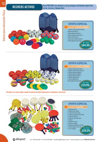 básicoparaeducaciónfísica192 ParaPRESTARalosalumnosyasípractiquenactividadesdeportivas
en los recreos y tiempo libre.RECREOS ACTIVOS
Consultar si se desea algún cambio de tamaño de balón (baloncesto a minibasket o viceversa).
OFERTA ESPECIAL
OFERTA ESPECIAL
OFERTA ESPECIAL
CONJUNTO RECREOS BÁSICO
CONJUNTO RECREOS SUPERIOR
CONJUNTO RAQUETAS
• 5 Balones Fútbol Sala Nova Predator
• Balones Fútbol Nova 4
• Balones Minibasket Match 5
• Balones Balonmano Ultrasoft 00
• Balones Voleibol Suave
• Discos discos voladores plástico
• Bolsa plegable de almacenaje
• 5 Balones Fútbol Nova Predator 5
• 5 Balones Fútbol Sala Hit Sala 62cm
• 2 Balones Baloncesto Match 6
• 3 Balones Baloncesto Match 7
• 5 Balones Balonmano Nova I
• 5 Balones Voleibol Onda
• 5 Discos Voladores ELK
• Bolsa plegable de almacenaje
• 6 Raquetas Guante
• 6 Raquetas tenis mágico
• 1 Conjunto de bolas cometa
• 3 Juegos de raquetas de lycra doble
• 3 Juegos de palas Pop
• 3 juegos de súper palas playa
• 5 Indiacas
• 5 Pelotas de espuma
• 6 Pelotas de esponja
• 6 Raquetas de Bádminton ELK Mini
• 1 Bote de Volantes Victor 500
• 1 Saco ultraligero Ref. 203012
Ref. 203016
184,95€
Ref. 203011
219,95€
229,95€
tel. 976 463 820 • fax 976 504 868 • pedidos@elksport.com • www.elksport.com • PRECIOS SIN IVA
 