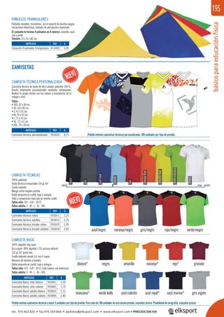 básicoparaeducaciónfísica
195
blanco* naranja*
manzana*
azul/negro naranja/negro gris/negro rojo/negro verde/negro
azul royal*
negro rojo*
verde kelly azul marino*
amarillo granate
azul celeste gris vigore
negro
CAMISETA TÉCNICAS
100% poliéster
Tejido técnico transpirable 150 gr./m2
Cuello redondo
Manga corta ranglán partida
Doble pespunte en cuello, bajo y mangas
Talla y composición marcada en interior cuello
Tallas niño: 4/5 - 6/8 - 10/12
Tallas adulto: S - M - L - XL - XXL
CAMISETA BASIC
100% algodón ring spun.
Gris vigoré: 98% algodón / 2% viscosa natural.
135 gr./m2
punto liso.
Cuello redondo canalé 1x1 con 4 capas.
Refuerzo de hombro a hombro.
Doble pespunte en cuello, bajo y mangas.
Tallas niño: 4/5 - 6/8 - 10/12 (sólo colores con asterisco).
Tallas adulto: S - M - L - XL - XXL.
Pedidomínimocamisetastécnicasybasic5unidadesportipodeprenda.Paramásde100unidadesdeunamismaprenda,consultarprecio.Posibilidaddeserigrafía,consultarprecio.
Pedido mínimo camisetas técnicas personalizadas 100 unidades por tipo de prenda.
CAMISETAS
PAÑUELOS TRIANGULARES
Pañuelos lavables, resistentes, son el soporte de muchos juegos,
iniciaciones deportivas, trabajos de percepción y expresión.
El conjunto lo forman 4 pañuelos en 4 colores: amarillo, azul,
rojo y verde.
Tamaño: 55 x 55 x 80 cm.
azulroyal
niño - adultoadulto
blanco
verdemanzana
amarilloﬂuor
naranjaﬂuor
rojo
celeste
gris
REF. €
415403 6,95
REF. €
955020 8,75
REF. €
955011 2,25
955012 2,75
955019 2,95
955018 3,45
REF. €
955001 1,59
955002 1,79
955003 2,15
955004 2,40
ARTÍCULO
Conjunto 4 pañuelos triangulares
ARTÍCULO
Camiseta técnica personalizada
ARTÍCULO
Camiseta técnica niños
Camiseta técnica adultos
Camiseta técnica tricolor niños
Camiseta técnica tricolor adultos
ARTÍCULO
Camiseta Basic niño blanco
Camiseta Basic niño colores
Camiseta Basic adulto blanco
Camiseta Basic adulto colores
CAMISETA TÉCNICA PERSONALIZADA
Camiseta técnica de tejido de alta calidad, poliéster 100 %.
Diseño totalmente personalizable mediante sublimación.
Realiza tu propio diseño con los colores y estandartes de tu
colegio o club.
Tallas:
• XXS: 62 x 48 cm.
• XS: 64 x 49 cm.
• S: 67 x 52 cm.
• M: 70 x 53 cm.
• L: 71 x 55 cm.
• XL: 72 x 57 cm.
• XXL: 74 x 59 cm.
tel. 976 463 820 • fax 976 504 868 • pedidos@elksport.com • www.elksport.com • PRECIOS SIN IVA
 