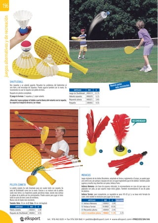 juegosalternativosyderecreación196
REF. €
106063 3,99
919002 14,95
106064 2,45
106664 11,25 2,25
REF. €
406019 13,75
406020 5,15
406021 3,45
106065 4,55
REF. €
106043 3,99
106065 4,55
Cada unidadARTÍCULO
01 Indiaca Alemana
02 Indiaca Turnier
03 Recambio pluma
Lote 5 recambios pluma
ARTÍCULO
Juego de Shuttleball
Volante repuesto
Repuesto pluma
Raqueta
ARTÍCULO
Pelota cometa
Raqueta de Shuttleball
INDIACAS
Juego originario de los Indios Brasileños, adaptado en forma y reglamento a Europa, se puede jugar
unocontrauno,porparejasoequiposdeseisconigualreglamentoqueeldevoleibol.Tambiénpuede
jugarse y resulta muy divertido con palas, Indiaca Tenis.
Indiaca Alemana: con base de espuma reforzada, la recomendamos en caso de que vaya a ser
golpeada con pala, ya que soporta mejor estos golpes. También recomendamos el uso de palas
de plástico.
Indiaca Turnier: para competición, es regulable en peso (45-65 gr.) y su base está forrada de
cuero, este modelo es exclusivo para jugar con la mano.
PELOTA COMETA
La pelota cometa ha sido diseñada para ser usada tanto con raqueta (la
pala de Shuttleball) como con la mano. Gracias a su vistosa cola la pelota
vuela más lenta y su trayectoria puede percibirse mejor, siendo más exitoso
el golpeo de la pelota por los principiantes. Puede usarse para jugar al tenis
tanto en pista de tenis como de minitenis.
Nueva cola de tejido más resistente.
Tamaño: Bola: 10 cm. de Ø. Cola: 50 cm. de longitud.
SHUTTLEBALL
Dos raquetas y un volante gigante. Resuelve los problemas del bádminton al
aire libre y del encordaje de raquetas. Puede jugarse también con la mano. Se
recomienda no usar la raqueta con pelota de tenis.
Raqueta de plástico enrejillado.
El juego lo forman: 2 raquetas y 1 súper volante.
¡Atención! nunca golpear el faldón o parte blanca del volante con la raqueta,
no soporta el impacto directo y se rompe.
Nuevas palas
más resistentes
01 02
03
tel. 976 463 820 • fax 976 504 868 • pedidos@elksport.com • www.elksport.com • PRECIOS SIN IVA
 