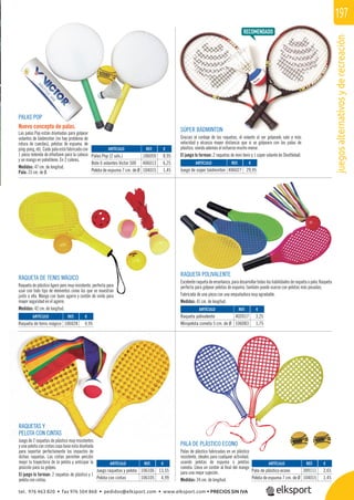 juegosalternativosyderecreación
197
ternatiosderecreación
REF. €
106059 8,95
406013 6,25
104015 1,45
REF. €
406027 29,95
REF. €
106028 4,95
REF. €
402017 3,25
106083 1,75
REF. €
106106 13,55
106105 4,99
REF. €
309111 2,65
104015 1,45
ARTÍCULO
Palas Pop (2 uds.)
Bote 6 volantes Victor 500
Pelota de espuma 7 cm. de Ø
ARTÍCULO
Juego de súper bádminton
ARTÍCULO
Raqueta de tenis mágico
ARTÍCULO
Raqueta polivalente
Minipelota cometa 5 cm. de Ø
ARTÍCULO
Juego raquetas y pelota
Pelota con cintas
ARTÍCULO
Pala de plástico econo
Pelota de espuma 7 cm. de Ø
RAQUETA DE TENIS MÁGICO
Raqueta de plástico ligero pero muy resistente, perfecta para
usar con todo tipo de elementos como los que se muestran
junto a ella. Mango con buen agarre y cordón de vinilo para
mayor seguridad en el agarre.
Medidas: 42 cm. de longitud.
RAQUETAS Y
PELOTA CON CINTAS
Juego de 2 raquetas de plástico muy resistentes
y una pelota con cintas cuya base esta diseñada
para soportar perfectamente los impactos de
dichas raquetas. Las cintas permiten percibir
mejor la trayectoria de la pelota y anticipar la
posición para su golpeo.
El juego lo forman: 2 raquetas de plástico y 1
pelota con cintas.
PALA DE PLÁSTICO ECONO
Palas de plástico fabricadas en un plástico
resistente, ideales para cualquier actividad,
usando pelotas de espuma o pelotas
cometa. Lleva un cordón al ﬁnal del mango
para una mejor sujeción.
Medidas: 34 cm. de longitud.
RAQUETA POLIVALENTE
Excelenteraquetadeenseñanza,paradesarrollartodaslashabilidadesderaquetaopala.Raqueta
perfecta para golpear pelotas de espuma, también puede usarse con pelotas más pesadas.
Fabricada de una pieza con una empuñadura muy agradable.
Medidas: 41 cm. de longitud.
SÚPER BÁDMINTON
Gracias al cordaje de las raquetas, el volante al ser golpeado sale a más
velocidad y alcanza mayor distancia que si se golpeara con las palas de
plástico, siendo además el esfuerzo mucho menor.
El juego lo forman: 2 raquetas de mini tenis y 1 súper volante de Shuttleball.
PALAS POP
Nuevo concepto de palas.
Las palas Pop están diseñadas para golpear
volantes de bádminton (no hay problema de
rotura de cuerdas), pelotas de espuma, de
ping-pong, etc. Cada pala está fabricada con
1 pieza redonda de ethafoam para la cabeza
y un mango en polietileno. En 2 colores.
Medidas: 47 cm. de longitud.
Pala: 23 cm. de Ø.
tel. 976 463 820 • fax 976 504 868 • pedidos@elksport.com • www.elksport.com • PRECIOS SIN IVA
 