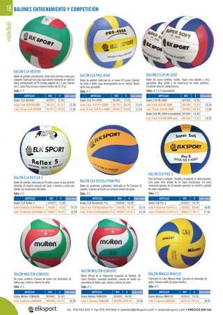 voleibol18 BALONES ENTRENAMIENTO Y COMPETICIÓN
BALONES ELK VB-5000
Balón de cuero sintético cosido. Toque muy blando y muy
agradable. Muy sólido y de trayectoria de vuelo perfecta.
Excelente relación calidad/precio.
Tallas: nº 5 y 4 (minivoleibol).
BALÓN ELK REVOLUTION PRO
Balón de excelentes cualidades, fabricado en PU Coreano 10
paneles. Cámara de butilo con refuerzo interior de nylon.
Talla: nº 5.
BALÓN ELK VB3000
Balón de grandes prestaciones, tanto para entrenar como para
competir. Fabricado con una capa exterior laminada en celda de
abeja antideslizante de PU Cordley Japones de 1,5 mm. Interior
con 2 capas Poly viscosa y cámara butílica de 65-70 gr.
Talla: nº 5.
BALÓN ELK PRO-4000
Balón de voleibol, fabricado en un nuevo PU suave. Cámara
de butilo y doble capa amortiguadora en su interior. Nuevo
tacto muy agradable.
Talla: nº 5.
BALÓN ELK REFLEX 5
Balón de voleibol, fabricado en PU ultra suave, lo que permite
absorber el impacto después de sacar o rematar y evitar que
duelan las recepciones del balón.
Talla: nº 5.
BALÓN ELK PRO 5
Para entrenar y competir. Tocadlo y enseguida lo seleccionaréis.
Este balón está dotado de un toque excepcional. En cuero
composite japonés de 18 paneles aportará un confort y calidad
de juego inigualables.
Talla: nº 5.
BALÓN MIKASA MVA330
Fabricado en cuero Mikasa-Hyde. Carcasa de devanado de
nylon. Cámara suelta de goma butílica.
Talla: nº 5.
BALÓN MOLTEN V5M5000
Balón Oﬁcial de la Federación Española de Voleibol. De
cuero Flistatec, suavidad excelente, cámara de butilo con
laminados de doble capa, refuerzo interior de nylon.
Talla: nº 5.
BALÓN MOLTEN V5M4000
De cuero sintético. Cámara de butilo con laminados de
doble capa, refuerzo interior de nylon.
Talla: nº 5.
REF. €
903006 25,95
903506 124,75 24,95
REF. €
103022 15,99
103501 75,95 15,19
103622 143,91 14,39
REF. €
301073 12,95
301573 61,51 12,30
301673 116,55 11,66
REF. €
301041 13,95
301541 66,26 13,25
301641 125,55 12,56
REF. €
301026 14,95
301504 71,01 14,20
301603 134,55 13,46
301044 14,95
301544 71,01 14,20
REF. €
103058 16,99
103558 80,70 16,14
103658 152,91 15,29
REF. €
103023 19,79
103502 94,00 18,80
103623 178,11 17,81
REF. €
903005 54,95
903505 269,75 53,95
REF. €
302016 29,95
302516 142,25 28,45
Cada unidad
Cada unidad
Cada unidad Cada unidad Cada unidad
Cada unidad Cada unidad
Cada unidad Cada unidadARTÍCULO
Balón Molten V5M4000
Lote 5 balones V5M4000
ARTÍCULO
Balón ELK Reflex 5
Lote 5 balones ELK Reflex 5
Lote 10 balones ELK Reflex 5
ARTÍCULO
Balón ELK VB3000
Lote 5 bal. ELK VB3000
Lote 10 bal. ELK VB3000
ARTÍCULO
Balón ELK Pro-4000
Lote 5 bal. ELK Pro-4000
Lote 10 bal. ELK Pro-4000
ARTÍCULO
Balón ELK VB-5000
Lote 5 bal. ELK VB-5000
Lote 10 bal. ELK VB-5000
Balón ELK VB-5000 minivoleibol
Lote 5 bal. ELK VB-5000 mini.
ARTÍCULO
Balón ELK Revolution Pro
Lote 5 bal. ELK Revolution Pro
Lote 10 bal. ELK Revolution Pro
ARTÍCULO
Balón ELK Pro 5
Lote 5 balones ELK Pro 5
Lote 10 balones ELK Pro 5
ARTÍCULO
Balón Molten V5M5000
Lote 5 balones V5M5000
ARTÍCULO
Balón Mikasa MVA330
Lote 5 balones MVA330
tel. 976 463 820 • fax 976 504 868 • pedidos@elksport.com • www.elksport.com • PRECIOS SIN IVA
 