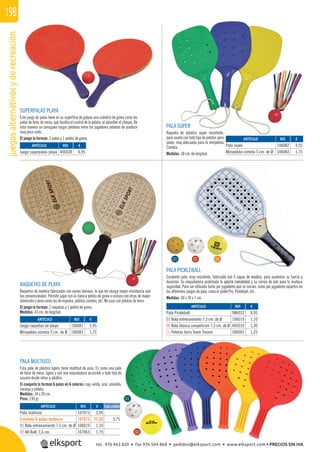 juegosalternativosyderecreación198
SUPERPALAS PLAYA
Este juego de palas tiene en su superﬁcie de golpeo una cubierta de goma como las
palas de tenis de mesa, que facilita el control de la pelota, al absorber el choque. De
esta manera se consiguen largos peloteos entre los jugadores además de producir
muy poco ruido.
El juego lo forman: 2 palas y 1 pelota de goma.
RAQUETAS DE PLAYA
Raquetas de madera fabricadas con varias láminas, lo que les otorga mayor resistencia que
las convencionales. Permite jugar con la clásica pelota de goma o incluso con otras de mayor
dimensión y peso como las de espuma, pelotas cometa, etc. No usar con pelotas de tenis.
El juego lo forman: 2 raquetas y 1 pelota de goma.
Medidas: 43 cm. de longitud.
PALA MULTIUSO
Esta pala de plástico ligero, tiene multitud de usos. Es como una pala
de tenis de mesa, ligera y con una empuñadura accesible a todo tipo de
usuario desde niños a adultos.
El conjunto lo forman 6 palas en 6 colores: rojo, verde, azul, amarillo,
naranja y violeta.
Medidas: 34 x 20 cm.
Peso: 230 gr.
PALA SÚPER
Raqueta de plástico súper resistente,
para usarla con todo tipo de pelotas para
palas, muy adecuada para la minipelota
Cometa.
Medidas: 38 cm. de longitud.
PALA PICKLEBALL
Excelente pala, muy resistente, fabricada con 5 capas de madera, para aumentar su fuerza y
duración. Su empuñadura acolchada le aporta comodidad y su correa de piel para la muñeca
seguridad. Para ser utilizada tanto por jugadores que se inician, como por jugadores expertos en
los diferentes juegos de pala, como el pádel Pro, Pickleball, etc.
Medidas: 40 x 20 x 7 cm.
REF. €
107073 3,95
107673 22,50 3,75
106019 1,10
107063 1,75
REF. €
986032 8,95
106019 1,10
405010 1,30
506003 1,25
REF. €
406028 6,95
REF. €
106081 3,95
106083 1,75
REF. €
106082 4,55
106083 1,75
ARTÍCULO
Pala multiuso
Conjunto 6 palas multiuso
01 Bola entrenamiento 7,3 cm. de Ø
02 All Ball, 7,6 cm.
ARTÍCULO
Pala Pickleball
01 Bola entrenamiento 7,3 cm. de Ø
02 Bola blanca competición 7,3 cm. de Ø
03 Pelotas tenis Team Trainer
ARTÍCULO
Juego superpalas playa
ARTÍCULO
Juego raquetas de playa
Minipelota cometa 5 cm. de Ø
ARTÍCULO
Pala súper
Minipelota cometa 5 cm. de Ø
01
01
02
02
03
Cada unidad
cada con 5 capas de madera, para
e aporta comodidad y su
ugadores que se i
el Pro
03
ta 5 c
tel. 976 463 820 • fax 976 504 868 • pedidos@elksport.com • www.elksport.com • PRECIOS SIN IVA
 