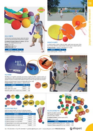 juegosalternativosyderecreación
199
PELOTA ESPONJA PVC
Repuestos de pelotas de pala en
PVC espumado. Para golpear con
todo tipo de palas y raquetas.
El conjunto lo forman: 6 pelotas esponja de PVC.
Tamaño: 4 y 5,5 cm. de Ø
RAQUETA GUANTE
La raqueta guante se ajusta a todas las manos, puede usarse para jugar a tenis,
tenis de mesa, bádminton o juegos de playa. Se puede jugar en cualquier superﬁcie.
El juego lo forman: 1 raqueta y 1 bola blanda de 7 cm. de Ø.
PALA MANO
Pala Mano es un magníﬁco instrumento para iniciarse al golpeo de pelota. La pala se ajusta a la
mano mediante un velcro manteniéndola ﬁrme durante el golpeo. Aunque se acompaña con una pelota
pequeña de caucho se aconseja utilizar pelotas de espuma, de tenis o de baja presión para iniciarse.
Resulta muy divertido jugar en grupo con el balón globo de 20 cm. de Ø.
El juego lo forman: 2 palas de plástico y 1 pelota de caucho.
PELOTAS PARA PALAS
Pelotas de espuma forradas y sin forrar: En diferentes tamaños.
Ideales para trabajar con pala y raqueta. Excelente bote y duración.
BOLA COMETA
Su fabricación en poliuretano integral, además del colorido
de su cola, hacen de esta bola la más fácil de ver y golpear.
El conjunto lo forman 6 bolas en 6 colores: cada bola
lleva su color complementario en la cola.
Medidas: 7 cm. de Ø.
Longitud de su cola: 46 cm.
Anchura de su cola: 5 cm.
REF. €
104020 1,95
104019 3,15
104015 1,45
104016 2,55
107063 1,75
106083 1,75
REF. €
406010 6,95
309072 5,65
920009 0,40
REF. €
105181 1,99
105182 2,99
REF. €
107108 25,95
REF. €
937001 6,95
ARTÍCULO
01 Pelota de espuma 7 cm. de Ø forrada
02 Pelota de espuma 9 cm. de Ø forrada
03 Pelota de espuma 7 cm. de Ø 070/M
04 Pelota de espuma 9 cm. de Ø 090/T
05 Pelota All Ball 7,6 cm. de Ø en vinilo hinchable
06 Minipelota Cometa 5 cm. de Ø
ARTÍCULO
Juego pala mano
Balón globo 20 cm. de Ø
Repuestos globo 20 cm. de Ø (6 uds.)
ARTÍCULO
Conjunto 6 pelotas esponja PVC 4 cm.
Conjunto 6 Pelotas esponja PVC 5,5 cm.
ARTÍCULO
Conjunto bolas cometa
ARTÍCULO
Juego raqueta guante
01 03
05
06
02 04
INNOVACIÓN
NTE
sta a todas las manos, pu
gos de playa. Se pu
ola blanda
tel. 976 463 820 • fax 976 504 868 • pedidos@elksport.com • www.elksport.com • PRECIOS SIN IVA
 