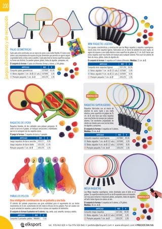 juegosalternativosyderecreación200
PALAS GEOMÉTRICAS
Cada pala está construida con un marco de acero y una malla ﬂexible. El marco está
unido a una empuñadura de espuma de gran dimensión que permite un agarre seguro
yagradabletantoaniñoscomoaadultos.Cadapalatienelamismasuperﬁcieaunque
su forma sea distinta. Se pueden golpear globos, bolas de algodón, pompones, etc.
El conjunto lo forman: 6 palas de diferentes formas y colores, y 144 globos.
RAQUETAS SUPERLIGERAS
Raquetas fabricadas con un marco de
alambre de acero rígido y una malla
elástica como superﬁcie de golpeo de 25
cm. de Ø, esto hace que estas raquetas
seanmuyfácilesdemanejarporcualquier
alumno. Con excelentes propiedades de
rebotesonidealesparausarconlasbolas
de algodón y pompones.
El conjunto lo forman: 6 raquetas en 6 colores.
Medidas: 25 cm. de Ø.
RAQUETAS DE LYCRA
Raquetas blandas, de dos calidades para golpear pompones. Al
ceder la lycra en el golpeo, se trabajan sensaciones y habilidades
que no se consiguen con las raquetas duras.
El juego lo forman: 2 raquetas de lycra y 1 pompón.
MEGA RAQUETAS
Las Mega raquetas superligeras, están diseñadas para el éxito en el
golpeo.Susuperﬁcieelásticade46cmdeØrespondecomountrampolín,
con muy poco esfuerzo e impulsará globos, pompones, bolas de algodón,
all ball o bolas ligeras de colores al aire.
El conjunto lo forman: 6 raquetas en 6 colores, y 24 globos.
Medidas: 46 cm. de Ø.
MINI RAQUETAS LIGERAS
Con iguales características y construcción que las Mega raquetas y raquetas superligeras,
nacen estas mini raquetas ligeras. Fabricadas con un marco de alambre de acero rígido, un
agarre de espuma y una malla elástica como superﬁcie de golpeo de 21 cm. de Ø, hacen que
estas raquetas sean muy fáciles de manejar para cualquier alumno. Para usar con pelotas de
tenis de mesa, globos, bolas de algodón etc.
El conjunto lo forman: 6 raquetas en 6 colores diferentes. Medidas: 21 cm. de Ø.
PAÑUELOS PELOTA
Una inteligente combinación de un pañuelo y una bola.
El colorido del pañuelo proporciona una gran visibilidad para el seguimiento de sus lentos
movimientos en el aire, aumentando de este modo la eﬁcacia de los golpeos. Para ser usados con
la gran variedad de raquetas y palas de licra o incluso con raquetas de bádminton.
El conjunto lo forman 6 pañuelos en 6 colores: rojo, verde, azul, amarillo, naranja y violeta.
REF. €
107008 45,95
107048 5,95
105129 1,95
REF. €
107178 34,95
107048 5,95
107049 8,95
105129 1,95
REF. €
105127 9,95
105128 11,45
105129 1,95
REF. €
107146 59,95
107048 5,95
105129 1,95
REF. €
107084 49,95
107048 5,95
107049 8,95
105129 1,95
REF. €
986005 7,55
ARTÍCULO
Conjunto palas geométricas
01 Bolas algodón 7 cm. de Ø (12 uds.)
02 Pompón pequeño 7 cm. de Ø
ARTÍCULO
Conjunto mini raqeutas ligeras
01 Bolas algodón 7 cm. de Ø (12 uds.)
02 Bolas algodón 9 cm. de Ø (12 uds.)
03 Pompón pequeño 7 cm. de Ø
ARTÍCULO
Juego raquetas de lycra sencilla
Juego raquetas de lycra doble
Pompón pequeño 7 cm. de Ø
ARTÍCULO
Conjunto mega raquetas
01 Bolas algodón 7 cm. de Ø (12 uds.)
02 Pompón pequeño 7 cm. de Ø
ARTÍCULO
Conjunto raquetas superligeras
01 Bolas algodón 7 cm. de Ø (12 uds.)
02 Bolas algodón 9 cm. de Ø (12 uds.)
03 Pompón pequeño 7 cm. de Ø
ARTÍCULO
Conjunto 6 pañuelos pelota
INNOVACIÓN
INNOVACIÓN
á
01
01
02
02
01
01
02
02
03
03
tel. 976 463 820 • fax 976 504 868 • pedidos@elksport.com • www.elksport.com • PRECIOS SIN IVA
 