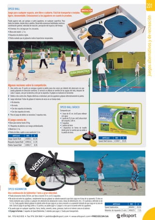 juegosalternativosyderecreación
201
Algunas nociones sobre la competición.
1 Uno contra uno: El punto se consigue cuando la pelota pasa dos veces por delante del adversario sin que
pueda golpearla en dirección contraria. El servicio se alterna en sentido de las agujas del reloj, después de
cada 2 saques, uno por la derecha y otro por la izquierda. El golpeo se realizará en horizontal.
2 Dobles o dos contra dos: Reglas idénticas a individual, pero los jugadores golpean alternativamente la pelota.
3 Juego individual: Tratar de golpear el máximo de veces en un tiempo dado:
• De derecha.
• De revés.
• Con dos raquetas de derecha.
• Con dos raquetas de revés.
4 Para el juego de dobles se necesitan 2 raquetas más.
SPEED BALL BÁSICO
Compuesto por:
• 1 base de 42 cm. de Ø para rellenar
con agua
• 1postede25,4mm.deØ,alturatotal
del conjunto 1,80 m.
• 2 raquetas
• 1 pelota de tenis
• 1 dispositivo en forma de muelle
donde girar la cuerda que va unida a
la pelota de tenis.
SPEED BALL
Juego para cualquier espacio, aire libre o cubierto. Fácil de transportar e instalar,
ligero, desmontable. Entusiasmará a los jugadores en cuanto lo prueben.
Puede jugarse solo, por parejas o cuatro jugadores, en cualquier superﬁcie. Para
todaslasedades,desdeniñosaadultos.Desarrollanumerosashabilidadesmotrices:
coordinación general, velocidad de reacción, percepción del espacio y del tiempo.
• El terreno: 8 m. de largo por 4 m. de ancho.
• Altura del mástil: 1,7 m.
• Raquetas de plástico rígido.
• Pelota ovalada que al golpearla realiza trayectorias inesperadas.
El juego consta de:
• Base para lastrar hasta 20 kg.
• 2 Raquetas de plástico con mango antideslizante.
• Mástil de 1,7 m.
• Pelota de látex, sujeta a una cuerda de 1,5 m.
REF. €
109001 64,95
109016 11,95
109017 8,95
REF. €
406001 20,95
406025 7,55
REF. €
123007 29,95
ARTÍCULO
Juego Speed Ball
Raqueta Speed Ball
Pelota Speed Ball
ARTÍCULO
Speed bádminton
Volantes de repuesto (3 uds.)
ARTÍCULO
Speed Ball básico
INNOVACIÓN
SPEED BÁDMINTON
Una combinación de bádminton / tenis a gran velocidad.
• Puede alcanzarse hasta 250 km. por hora o recorrer 35 m. en 0,5 segundos.
• No existe red entre los jugadores, simplemente hay que golpear un volante especial y que éste caiga en el área de su oponente. El área se
limita mediante unas cuerdas o cualquier otro elemento de señalización (conos, líneas de delimitación, etc.). El cuadrado a defender es de
5 x 5 m. Cada jugador deberá golpear el volante antes de que caiga en su zona y enviarlo a su oponente tratando de que caiga en la zona de
éste. Gana el juego el que llega antes a 15 puntos y se puede jugar a 3 juegos o a los que se acuerde entre los jugadores.
• Se puede jugar en cualquier superﬁcie, tierra, hierba, cemento, arena, gimnasio, tanto en el interior como en el exterior.
• El juego lo forman: 2 raquetas de Speed Bádminton, 3 volantes para jugar y 1 funda para transportarlo.
tel. 976 463 820 • fax 976 504 868 • pedidos@elksport.com • www.elksport.com • PRECIOS SIN IVA
 