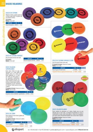 juegosalternativosyderecreación202 DISCOS VOLADORES
DISCOS DE ESPUMA
Reducen el miedo a cogerlos puesto que
no hacen ningún daño. Se pueden usar
en el exterior o interior.
En 6 colores.
Medida: 25 cm. de Ø.
DISCO DE ESPUMA FORRADO ECONO
Disco de espuma forrado, buen vuelo.
El conjunto lo forman: 6 discos en 6 colores.
Medida: 25 cm. de Ø.
DISCO DE ESPUMA FORRADO
Disco de espuma forrado, buen vuelo.
En 6 colores.
Medida: 25 cm. de Ø.
DISCO VOLADOR
SUPERBLANDO
Estos discos fáciles de coger, están
fabricados en un vinilo blando que
absorbe parte de la fuerza que
llevan plegándose en la mano.
Son fáciles de lanzar gracias a
las propiedades aerodinámicas
del anillo exterior del disco. Sus
colores brillantes permiten seguir
los discos cuando vuelan y tienen el
complemento de venir numerados y
en 3 idiomas. Pueden usarse en interior
o exterior.
El conjunto lo forman: 6 discos en 6 colores.
Medida: 20,5 cm. de Ø.
DISCO VOLADOR BLANDO
Discos voladores de poliuretano en 6 colores, blandos pero con peso
adecuado para un buen vuelo. La densidad del poliuretano así como su
recubrimiento los hacen resistir ante pellizcos o tirones de los jugadores,
pero siguen siendo suﬁcientemente ﬂexibles para no hacer daño al cogerlos.
El conjunto lo forman: 6 discos en 6 colores.
Medida: 20 cm. de Ø.
DISCO DE GOMA
Discos blandos no hacen daño al golpear por
ser muy ﬂexibles.
El conjunto lo forman: 3 discos en 3 colores.
Medida: 19 cm. de Ø.
REF. €
311008 5,25
311004 28,50 4,75
REF. €
106008 2,95
106508 16,50 2,75
REF. €
106066 2,45
106366 6,75 2,25
REF. €
107042 29,95
Cada unidad
Cada unidad
Cada unidad
ARTÍCULO
Disco Espuma forrado Econo
Conjunto 6 discos espuma forrado Econo
ARTÍCULO
Disco volador blando
Conjunto 6 discos voladores blandos
ARTÍCULO
Disco de goma
Conjunto 3 discos de goma
ARTÍCULO
Conjunto 6 discos voladores superblandos
REF. €
104031 2,55
REF. €
104030 6,95
ARTÍCULO
Disco de espuma
ARTÍCULO
Disco de espuma forrado
INNOVACIÓN
O
REF € Cada unidad
golpear por
n 3 colores.
REF. €
106066 2,45
Cada unidad
tel. 976 463 820 • fax 976 504 868 • pedidos@elksport.com • www.elksport.com • PRECIOS SIN IVA
 