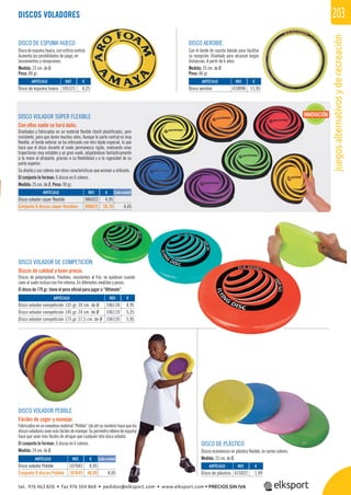 juegosalternativosyderecreación
203DISCOS VOLADORES
DISCO DE PLÁSTICO
Discos económicos en plástico ﬂexible, en varios colores.
Medida: 23 cm. de Ø.
DISCO VOLADOR PEBBLE
Fáciles de coger y manejar.
Fabricadosenun novedoso material “Pebble”(deahísunombre)hacequelos
discosvoladoresseanmásfácilesdemanejar.Superímetrorellenodeespuma
hace que sean más fáciles de atrapar que cualquier otro disco volador.
El conjunto lo forman: 6 discos en 6 colores.
Medida: 24 cm. de Ø.
DISCO AEROBIE
Con el borde de caucho blando para facilitar
su recepción. Diseñado para alcanzar largas
distancias. A partir de 6 años.
Medida: 25 cm. de Ø.
Peso: 80 gr.
DISCO DE ESPUMA HUECO
Disco de espuma hueco, con oriﬁcio central.
Aumenta las posibilidades de juego, en
lanzamientos y recepciones.
Medida: 23 cm. de Ø.
Peso: 80 gr.
DISCO VOLADOR SÚPER FLEXIBLE
Con ellos nadie se hará daño.
Diseñados y fabricados en un material ﬂexible (textil plastiﬁcado), pero
resistente, para que duren muchos años. Aunque la parte central es muy
ﬂexible, el borde exterior se ha reforzado con otro tejido especial, lo que
hace que el disco durante el vuelo permanezca rígido, realizando unas
trayectorias muy estables y un gran vuelo, adaptándose fantásticamente
a la mano al atraparlo, gracias a su ﬂexibilidad y a la rugosidad de su
parte superior.
Su diseño y sus colores son otras características que animan a utilizarlo.
El conjunto lo forman: 6 discos en 6 colores.
Medida: 25 cm. de Ø. Peso: 90 gr.
REF. €
986022 4,95
986622 26,70 4,45
REF. €
107045 8,95
107645 48,30 8,05
REF. €
105121 4,25
REF. €
106118 4,95
106119 5,25
106120 5,95
REF. €
415022 1,99
REF. €
410096 11,95
Cada unidad
Cada unidad
ARTÍCULO
Disco volador súper flexible
Conjunto 6 discos súper flexibles
ARTÍCULO
Disco volador Pebble
Conjunto 6 discos Pebble
ARTÍCULO
Disco de espuma hueco
ARTÍCULO
Disco volador competición 135 gr. 24 cm. de Ø
Disco volador competición 145 gr. 24 cm. de Ø
Disco volador competición 175 gr. 27,5 cm. de Ø
ARTÍCULO
Disco de plástico
ARTÍCULO
Disco aerobie
DISCO VOLADOR DE COMPETICIÓN
Discos de calidad a buen precio.
Discos de polipropileno. Flexibles, resistentes al frío, no quiebran cuando
caen al suelo incluso con frio intenso. En diferentes medidas y pesos.
El disco de 175 gr. tiene el peso oﬁcial para jugar a “Ultimate”.
INNOVACIÓN
N
I
tel. 976 463 820 • fax 976 504 868 • pedidos@elksport.com • www.elksport.com • PRECIOS SIN IVA
 