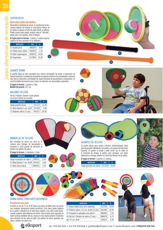 juegosalternativosyderecreación206
GUANTES DE VELCRO
Se puede utilizar para zurdos y diestros indistintamente. Ideal
para desarrollar habilidades con pelota y con grupos de Educación
Especial. El guante se puede y debe cerrar con la mano en
el momento de atrapar la pelota, para conseguir una mejor
adherencia y trabajar además los músculos ﬂexores de los dedos.
El juego lo forman: 2 guantes y 2 pelotas.
MANOPLAS DE VELCRO
Dos manoplas de velcro con cierre en la
muñeca para trabajos de lanzamiento y
recepción o como guante de iniciación al
béisbol con pelotas de velcro.
El juego lo forman: 2 manoplas y 1 bola.
SUPERCATCH
Ideal para todas las edades.
Desarrolla la habilidad de lanzar, la coordinación óculo-
manual además de trabajar la musculatura ﬂexora de
los dedos al separar la bola del plato donde se adhiere.
Puede usarse como juegos propios como el “ultimate”,
pelota torre o de deporte, como el béisbol.
El Supercatch lo forman: 2 platos y 1 pelota especial
(pelotas de tenis normales no se adhieren).
GUANTE DIANA
El guante diana ha sido concebido para realizar actividades de lanzar y recepcionar de
maneradivertida.Ladimensióndelguanteincrementaeléxitoenlosprincipiantes,haciendo
más fácil la transición a actividades de mayor diﬁcultad de lanzamientos y recepciones. Es
una formidable herramienta para clases con alumnos con necesidades especiales.
El juego lo forman: 1 guante y 1 bola.
Medida del guante: 26,7 cm.
REF. €
406029 4,99
406024 1,25
404018 14,95
417004 15,95
REF. €
107123 12,95
107010 1,99
401017 29,95
REF. €
309053 9,95
107010 1,99
406024 1,25
REF. €
417010 10,95
BALONES VELCRO
Set de 3 balones, tamaño 4 para golpear
con el pie o lanzar con la mano.
01
02
DIANA DOBLE PARA AROS REDONDOS
Transforma tus aros.
Si tienes un aro de 72 cm. de Ø, tienes una diana de doble cara a un precio
que cualquier presupuesto puede permitirse. Esta diana puede colgarse
en la pared o utilizarse en el suelo para enseñar a los niños como lanzar,
usando cualquier bola adhesiva con velcro. Solo se tarda unos segundos en
poner la diana alrededor del aro, incluso es más rápida quitarla. Fantástica
para utilizarla con los palos de golf y las pelotas de velcro, pañuelos con
velcro, cohetes con velcro, etc.
REF. €
107230 19,95
401004 14,95
986003 7,55
986029 6,75
105015 6,35
01
01
02
03 04
02
04
01
02
03
04
ARTÍCULO
01 Supercatch
02 Pelota tenis velcro
03 Bate superseguro
04 Superbate
ARTÍCULO
Juego guante diana
01 Bola blanda 7 cm. de Ø
02 Balones velcro (3 uds.)
ARTÍCULO
Juego manoplas de velcro
01 Bola blanda 7 cm. de Ø
02 Bola tenis velcro
ARTÍCULO
Juego guantes de velcro
ARTÍCULO
01 Diana doble para aros redondos
02 Pelotas velcro. 6,5 cm. de Ø (10 uds.)
03 Conjunto 6 pañuelos con velcro
04 Set de 2 Dardos de velcro (2 uds.)
Aro 72 cm. de Ø
tel. 976 463 820 • fax 976 504 868 • pedidos@elksport.com • www.elksport.com • PRECIOS SIN IVA
 
