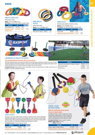 juegosalternativosyderecreación
207RINGOS
RINGO HUECO
Hinchable, puede regularse el tamaño y la dureza.
Medidas: 18 cm. de Ø. Peso: 125 gr.
En 6 colores: rojo, verde, azul, amarillo, naranja y violeta.
RINGO DE GOMA LISOS
Anillos de goma maciza.
Medida: 14 cm. de Ø . Peso: 215 gr.
En 6 colores: rojo, verde, azul, amarillo, naranja y violeta.
REF. €
107248 2,55
107548 13,50 2,25 REF. €
106027 2,55
REF. €
408001 2,99
408601 15,90 2,65
REF. €
408602 137,95
309085 3,75
105036 1,20
Cada unidad
Cada unidad
RINGO MACIZO
RUGOSO
Anillo de goma rugoso.
Medidas: 16 cm. de Ø. Peso: 145 gr.
LANZAMIENTO DE RINGOS POR EQUIPOS
Una actividad divertida tanto para interior como exterior.
Unas bases estables de goma con una pica son el objetivo y unos ringos huecos el elemento a introducir en la pica. Se tratará
deconocerquéequipoeselprimeroenintroducirenlaspicasunnúmerodeterminadoderingos.Algunosringossegúnsucolor
pueden valer doble. Esta es la actividad básica pero se pueden hacer muchas variantes.
El conjunto lo forman: 6 bases de goma (18 cm. de Ø y 800 gr. de peso), 36 ringos huecos en 6 colores, 6 picas (35 cm. de
longitud) y 1 bolsa para transportar el conjunto.
LANZAR Y COGER
EN SÚPER ESPUMA
Mejora la coordinación óculo-manual
sin que se caiga la pelota.
El objetivo del juego es lanzar la pelota hacia arriba y
hacia delante y recepcionarla en el anillo. El juego está
recubierto enteramente de espuma, lo que le proporciona
confort y amortiguamiento al caer la pelota en el anillo.
El conjunto lo forman: 3 lanzar y coger en 3 colores.
Medidas: Anillo receptor: 11,5 cm.
Pelota: 7 cm. de Ø.
COGER LA BOLA
Este juego es una de las mejores formas de trabajar la coordinación óculo-manual. Simplemente
balancear la bola atada con la cuerda y tratar de cogerla con el cono. Pero eso no es todo: puedes
cambiardemano,soltarlacuerdaypasarselabolaengrupodeconoacono,lanzaralapared,utilizar
bolas más grandes, etc. Fabricadas en polietileno super resistente y en 6 colores.
El conjunto lo forman: 6 conos y 6 bolas en 6 colores.
REF. €
106048 7,45
106648 41,70 6,95
REF. €
417009 6,25
417002 17,85 5,95
Cada unidad Cada unidad
INNOVACIÓN
LANZAMIENTO DE RINGOS POR EQUIPOS
ARTÍCULO
Ringo de goma liso
Conjunto 6 ringos
de goma lisos
ARTÍCULO
Ringo macizo rugoso
ARTÍCULO
Ringo hueco
Conjunto 6 ringos huecos
ARTÍCULO
Conjunto de lanzamiento de ringos por equipos
Base lastrada plana
Pica de 35 cm.
ARTÍCULO
Coger la bola
Conjunto 6 coger la bola
ARTÍCULO
Lanzar y coger en súper espuma
Conjunto 3 lanzar y coger en súper espuma
tel. 976 463 820 • fax 976 504 868 • pedidos@elksport.com • www.elksport.com • PRECIOS SIN IVA
 