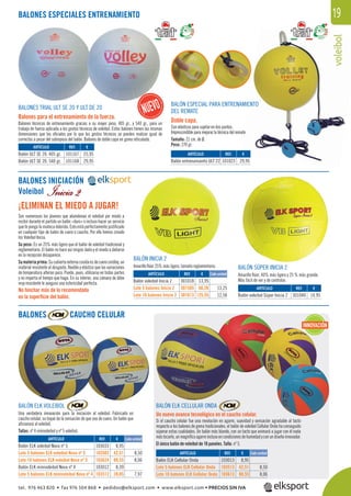 voleibol
19
voleibo
BALONES ESPECIALES ENTRENAMIENTO
BALONES INICIACIÓN
Voleibol
Son numerosos los jóvenes que abandonan el voleibol por miedo a
recibir durante el partido un balón «duro» o incluso hacer un servicio
que te ponga la muñeca dolorida. Esto está perfectamente justiﬁcado
en cualquier tipo de balón de cuero o caucho. Por ello hemos creado
los Voleibol Inicia.
Su peso: Es un 25% más ligero que el balón de voleibol tradicional y
reglamentario. El balón no hace así ningún daño y el miedo a dañarse
en la recepción desaparece.
Sumateriaprima: Sucubiertaexternacosidaesdecuerocordley,un
material resistente al desgaste, ﬂexible y elástico que las variaciones
de temperatura alteran poco. Puede, pues, utilizarse en todas partes
y no importa el tiempo que haga. En su interior, una cámara de látex
muy resistente le asegura una esfericidad perfecta.
BALÓN ELK VOLEIBOL
Una verdadera innovación para la iniciación al voleibol. Fabricado en
caucho celular, su toque da la sensación de que sea de cuero. Un balón que
aﬁcionará al voleibol.
Tallas: nº 4 minivoleibol y nº 5 voleibol.
BALÓN ELK CELLULAR ONDA
Un nuevo avance tecnológico en el caucho celular.
Si el caucho celular fue una revolución en agarre, suavidad y sensación agradable al tacto
respecto a los balones de goma tradicionales, el balón de voleibol Cellular Onda ha conseguido
súperar estas cualidades. Un balón más blando, con un tacto que animará a jugar con él nada
mástocarlo,unmagníﬁcoagarreinclusoencondicionesdehumedadyconundiseñoinnovador.
El único balón de voleibol de 10 paneles. Talla: nº 5.
BALÓN INICIA 2
Amarillo ﬂúor 25% más ligero, tamaño reglamentario. BALÓN SÚPER INICIA 2
Amarillo ﬂúor, 40% más ligero y 25 % más grande.
Más fácil de ver y de controlar.
¡ELIMINAN EL MIEDO A JUGAR!
BALONES TRIAL ULT SE 20 Y ULT DE 20
Balones para el entrenamiento de la fuerza.
Balones técnicos de entrenamiento gracias a su mayor peso, 405 gr., y 540 gr., para un
trabajo de fuerza aplicada a los gestos técnicos de voleibol. Estos balones tienen las mismas
dimensiones que los oﬁciales por lo que los gestos técnicos se pueden realizar igual de
correctos a pesar del sobrepeso del balón. Balones de doble capa en goma reticulada.
BALÓN ESPECIAL PARA ENTRENAMIENTO
DEL REMATE
Doble capa.
Con elásticos para sujetar en dos puntos.
Imprescindible para mejorar la técnica del remate.
Tamaño: 21 cm. de Ø.
Peso: 270 gr.
REF. €
103033 8,95
103503 42,51 8,50
103624 80,55 8,06
103012 8,39
103512 39,85 7,97
REF. €
103013 8,95
103513 42,51 8,50
103613 80,55 8,06
REF. €
301018 13,95
301505 66,26 13,25
301613 125,55 12,56
REF. €
301040 14,95
REF. €
101167 25,95
101168 29,95
REF. €
101023 29,95
Cada unidad
Cada unidad
Cada unidad
ARTÍCULO
Balón ELK voleibol Nova nº 5
Lote 5 balones ELK voleibol Nova nº 5
Lote 10 balones ELK voleibol Nova nº 5
Balón ELK minivoleibol Nova nº 4
Lote 5 balones ELK minivoleibol Nova nº 4
ARTÍCULO
Balón ELK Cellular Onda
Lote 5 balones ELK Cellular Onda
Lote 10 balones ELK Cellular Onda
ARTÍCULO
Balón voleibol Inicia 2
Lote 5 balones Inicia 2
Lote 10 balones Inicia 2
ARTÍCULO
Balón voleibol Súper Inicia 2
ARTÍCULO
Balón ULT SE 20. 405 gr.
Balón ULT SE 20. 540 gr.
ARTÍCULO
Balón entrenamiento ULT 22
BALONES CAUCHO CELULAR
No hinchar más de lo recomendado
en la superﬁcie del balón.
INNOVACIÓN
tel. 976 463 820 • fax 976 504 868 • pedidos@elksport.com • www.elksport.com • PRECIOS SIN IVA
 