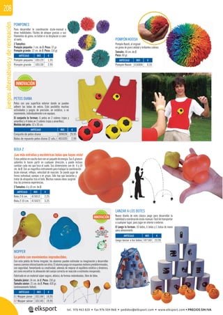 juegosalternativosyderecreación208
POMPONES
Para desarrollar la coordinación óculo-manual y
otras habilidades. Fáciles de atrapar gracias a sus
ﬁlamentos de goma, no botan ni se desplazan si caen
al suelo.
2 Tamaños:
Pompón pequeño: 7 cm. de Ø. Peso: 37 gr.
Pompón grande: 12 cm. de Ø. Peso: 114 gr.
POMPÓN KOOSH
Pompón Koosh, el original
en goma de gran calidad y brillantes colores.
Tamaño: 10 cm. de Ø.
Peso: 60 gr.
BOLA Z
¡Las más extrañas y excéntricas bolas que hayas visto!
Estaspelotasencauchodurosonunpaquetedeenergía.Sus6gruesos
salientes le hacen partir en cualquier dirección, y puede incluso
cambiar cada vez que toca el suelo. Sus dimensiones son de 6 y 10
cm. de Ø. Son un magníﬁco instrumento para trabajar la coordinación
óculo-manual, reﬂejos, velocidad de reacción. Se puede jugar de
forma individual, parejas o en grupo. Sólo hay que lanzarlas y
tratar de atraparlas tras el bote. Muchas nuevas ideas surgirán
tras las primeras experiencias.
2 Tamaños: 6 y 10 cm. de Ø.
LANZAR A LOS BOTES
Nuevo diseño de este clásico juego para desarrollar la
habilidadycoordinaciónóculo-manual.Fácildetransportar
a cualquier lugar, para jugar en interior o exterior.
El juego lo forman: 10 botes, 6 bolas y 1 bolsa de mano
para almacenarlo.
PETOS DIANA
Petos con una superﬁcie exterior donde se pueden
adherir las bolas de velcro. Esto posibilita muchas
actividades y juegos de precisión, en estático, o en
movimiento, individualmente o en equipos.
El conjunto lo forman: 6 petos en 2 colores (rojos y
amarillos) y 4 bolas en 2 colores (rojas y amarillas).
Medida del peto: 52 x 30 cm.
WOPPER
La pelota con movimientos impredecibles.
Con esta pelota de forma irregular, los alumnos pueden estimular su imaginación y desarrollar
nuevoscaminosinteractuandoconotros.Elalumnojuegasinesquemasmotorespredeterminados,
con seguridad, fomentando su creatividad, además de mejorar el equilibrio estático y dinámico,
así como encontrar la alineación del cuerpo correcta en reacción a estímulos inesperado.
Fabricado en un material súper seguro, atóxico, de formas redondeadas, libre de látex.
Tamaño júnior: 14 cm. de Ø. Peso: 150 gr.
Tamaño sénior: 21 cm. de Ø. Peso: 420 gr.
(entrenamiento fútbol).
REF. €
101144 14,95
101145 19,95
ARTÍCULO
01 Wopper júnior
02 Wopper sénior
INNOVACIÓN
INNOVACIÓN
01
02
REF. €
105129 1,95
105130 2,95
REF. €
309028 29,95
401020 2,99
REF. €
415012 2,25
415023 3,25
REF. €
416004 4,55
REF. €
107160 23,95
ARTÍCULO
Pompón pequeño
Pompón grande
ARTÍCULO
Conjunto de petos diana
Bolas de repuesto petos diana (2 uds.)
ARTÍCULO
Bola Z 6 cm.
Bola Z 10 cm.
ARTÍCULO
Pompón Koosh
ARTÍCULO
Juego lanzar a los botes
tel. 976 463 820 • fax 976 504 868 • pedidos@elksport.com • www.elksport.com • PRECIOS SIN IVA
 
