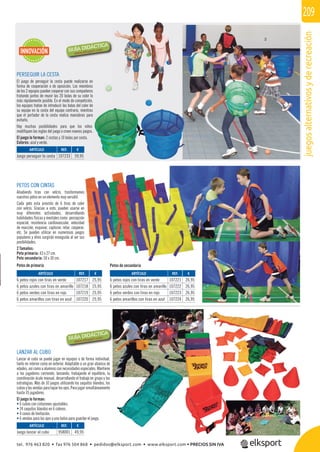 juegosalternativosyderecreación
209
PERSEGUIR LA CESTA
El juego de perseguir la cesta puede realizarse en
forma de cooperación o de oposición. Los miembros
de los 2 equipos pueden cooperar con sus compañeros
tratando juntos de reunir las 20 bolas de su color lo
más rápidamente posible. En el modo de competición,
los equipos tratan de introducir las bolas del color de
su equipo en la cesta del equipo contrario, mientras
que el portador de la cesta realiza maniobras para
evitarlo.
Hay muchas posibilidades para que los niños
modiﬁquen las reglas del juego o creen nuevos juegos.
El juego lo forman: 2 cestas y 10 bolas por cesta.
Colores: azul y verde.
LANZAR AL CUBO
Lanzar al cubo se puede jugar en equipos o de forma individual,
tanto en interior como en exterior. Adaptable a un gran abanico de
edades, así como a alumnos con necesidades especiales. Mantiene
a los jugadores corriendo, lanzando, trabajando el equilibrio, la
coordinación óculo manual, desarrollando el trabajo en grupo y las
estrategias. Más de 10 juegos utilizando los saquitos blandos, los
cubosylasvendasparataparlosojos.Parajugarsimultáneamente
hasta 35 jugadores.
El juego lo forman:
• 6 cubos con cinturones ajustables.
• 24 saquitos blandos en 6 colores.
• 4 conos de limitación.
• 6 vendas para los ojos y una bolsa para guardar el juego.
PETOS CON CINTAS
Añadiendo tiras con velcro, trasformamos
nuestros petos en un elemento muy versátil.
Cada peto esta provisto de 6 tiras de color
con velcro. Gracias a esto, pueden usarse en
muy diferentes actividades, desarrollando
habilidades físicas y mentales como: percepción
espacial, resistencia cardiovascular, velocidad
de reacción, esquivar, capturar, retar, cooperar,
etc. Se pueden utilizar en numerosos juegos
populares y otros surgirán enseguida al ver sus
posibilidades.
2 Tamaños:
Peto primaria: 43 x 27 cm.
Peto secundaria: 50 x 30 cm.
Petos de primaria Petos de secundaria
INNOVACIÓN
REF. €
107233 59,95
REF. €
958001 49,95
REF. €
107221 26,95
107222 26,95
107223 26,95
107224 26,95
REF. €
107217 25,95
107218 25,95
107219 25,95
107220 25,95
ARTÍCULO
Juego perseguir la cesta
ARTÍCULO
Juego lanzar al cubo
ARTÍCULO
6 petos rojos con tiras en verde
6 petos azules con tiras en amarillo
6 petos verdes con tiras en rojo
6 petos amarillos con tiras en azul
ARTÍCULO
6 petos rojos con tiras en verde
6 petos azules con tiras en amarillo
6 petos verdes con tiras en rojo
6 petos amarillos con tiras en azul
e
tel. 976 463 820 • fax 976 504 868 • pedidos@elksport.com • www.elksport.com • PRECIOS SIN IVA
 