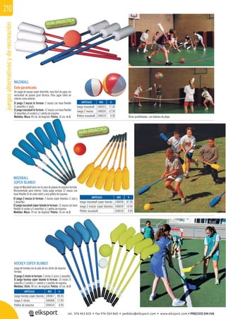 juegosalternativosyderecreación210
Otras posibilidades, con balones de playa.
MAZABALL
SÚPER BLANDO
Juego de Mazaball pero con la zona de golpeo de espuma forrada.
Recomendado para interior. Cada juego incluye 12 mazas con
base ﬂexible (6 de cada color) y una pelota de espuma.
El juego 2 mazas lo forman: 2 mazas súper blandas (1 azul y
1 amarilla).
El juego mazaball súper blando lo forman: 12 mazas con base
ﬂexible (6 azules y 6 amarillas) y 1 pelota de espuma.
Medidas: Maza: 79 cm. de longitud. Pelota: 16 cm. de Ø.
MAZABALL
Éxito garantizado.
Un juego de equipo súper divertido, muy fácil de jugar sin
necesidad de poseer gran técnica. Para jugar tanto en
interior como exterior.
El juego 2 mazas lo forman: 2 mazas con base ﬂexible
(1 amarilla y 1 azul).
El juego mazaball lo forman: 12 mazas con base ﬂexible
(6 amarillas y 6 azules) y 1 pelota de espuma.
Medidas: Maza: 85 cm. de longitud. Pelota: 16 cm. de Ø.
REF. €
106023 77,95
106024 12,95
104010 9,95
REF. €
106058 87,95
106039 14,95
104010 9,95
REF. €
106067 89,95
106068 17,95
104010 9,95
ARTÍCULO
Juego mazaball
Juego 2 mazas
Pelota mazaball
ARTÍCULO
Juego mazaball súper blando
Juego 2 mazas súper blandas
Pelota mazaball
ARTÍCULO
Juego hockey súper blando
Juego 2 sticks
Pelota de espuma
HOCKEY SÚPER BLANDO
Juego de hockey con la pala de los sticks de espuma
forrada.
Eljuego2sticksloforman:2sticks(1azuly1amarillo).
El juego hockey súper blando lo forman: 10 sticks (5
amarillo y 5 azules) y 1 pelota y 1 pastilla de espuma.
Medidas: Stick: 90 cm. de longitud. Pelota: 14 cm. de Ø
tel. 976 463 820 • fax 976 504 868 • pedidos@elksport.com • www.elksport.com • PRECIOS SIN IVA
 