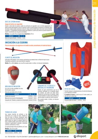 juegosalternativosyderecreación
211
REF. €
202095 54,95
REF. €
410101 19,95
410102 49,95
410103 279,95
BATE DE ESPUMA KENDO
Juegos de lucha con seguridad.
Gracias a estos bates de espuma, puede ser practicado con seguridad y con un mínimo equipamiento. El
kendo consiste básicamente en tocar al contrario y evitar al mismo tiempo ser tocado por él. Diferentes tipos
de luchas y juegos pueden practicarse: lucha de 1 toque, lucha de doble toque, lucha zonal, lucha del tendón
de Aquiles... La empuñadura del bate de kendo está dividida en 2 partes para mostrar la posición ideal de las
manos. Se suministra con una guía de actividades.
Medidas: 7 cm. de Ø x 78 cm. longitud total. Empuñadura: 30 cm.
TRONCO DE LUCHA
Una manera divertida de enfrentar a dos
adversarios en un juego de lucha, tratando de
tocar con ellos al contrario, desplazarlo hasta
obligarle a salir de una zona determinada, etc. Se
puede utilizar las reglas de cualquier deporte de
lucha. También pueden usarse estos troncos para
controlar la agresividad y aprender a solucionar
conﬂictos controlando su fuerza.
En espuma forrada de lona de poliéster, con 2 asas.
Medidas: 120 x 25 cm. de Ø.
INICIACIÓN A LA ESGRIMA
Para la iniciación a la esgrima en el medio escolar presentamos el material básico.
ARTÍCULO
Florete de iniciación
Máscara de iniciación (homologada)
Conjunto de 2 floretes y material de trasmisión
CONJUNTO DE 2 FLORETES Y
MATERIAL DE TRASMISIÓN
Floretes de igual características que los de
iniciación, terminados en un capuchón blando
con contacto, que emite una señal sonora
diferente (en caso de tocar al contrario), según
el color del ﬂorete. El enlace entre el ﬂorete y la
caja de señales se realiza por radio frecuencia.
No se pueden vender, ni utilizar, sin máscaras
homologadas.
REF. €
107054 15,95
REF. €
410126 14,95
ARTÍCULO
Bate de espuma Kendo
ARTÍCULO
Conjunto petos de lucha
ARTÍCULO
Tronco de lucha
PETOS DE LUCHA
Permiten trabajar los desplazamientos y el control de distancias
en los deportes de combate.
El conjunto lo forman: un peto rojo con 6 cintas azules y un
peto azul con 6 cintas rojas.
FLORETE DE INICIACIÓN
Fabricado en PVC ﬂexible, con las mismas características que debería tener un ﬂorete de hoja de acero.
Empuñadura ambidiestra, para mano derecha o izquierda.
Medida: 85 cm. En 2 colores: azul y rojo. No se puede vender, ni utilizar, sin máscaras homologadas.
MÁSCARA DE INICIACIÓN
Con zona de visión enrejillada de acero,
fácil de poner y ajustar.
Adecuada para edades de 6 a 16 años.
tel. 976 463 820 • fax 976 504 868 • pedidos@elksport.com • www.elksport.com • PRECIOS SIN IVA
 